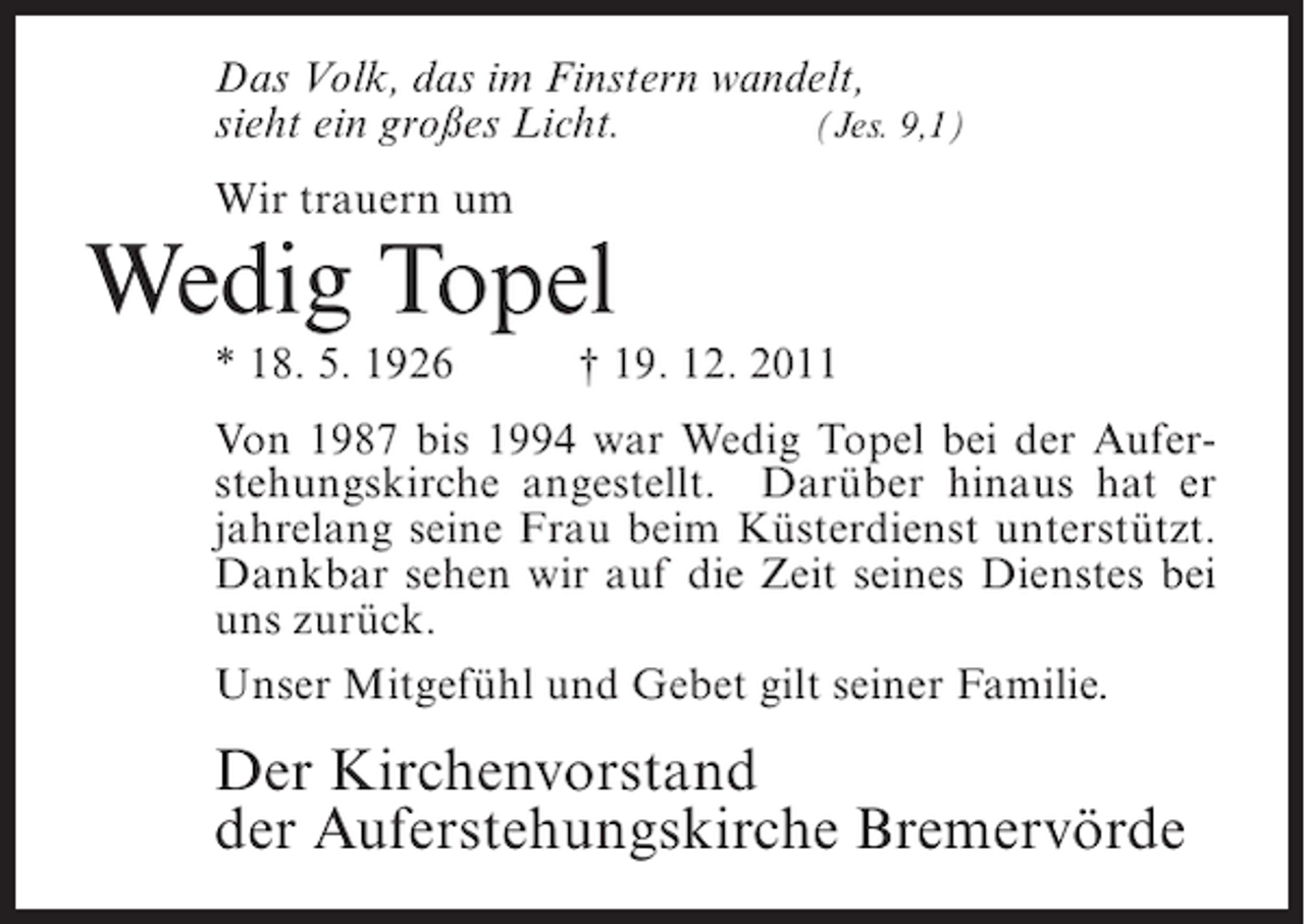 <p>Das Volk, das im Finstern wandelt,<br />sieht ein großes Licht.<br />(Jes. 9,1)<br />Wir trauern um</p><p>Wedig Topel<br />* 18. 5. 1926</p><p>† 19. 12. 2011</p><p>Von 1987 bis 1994 war Wedig Topel bei der Auferstehungskirche angestellt. Darüber hinaus hat er<br />jahrelang seine Frau beim Küsterdienst unterstützt.<br />Dankbar sehen wir auf die Zeit seines Dienstes bei<br />uns zurück.<br />Unser Mitgefühl und Gebet gilt seiner Familie.</p><p>Der Kirchenvorstand<br />der Auferstehungskirche Bremervörde</p>