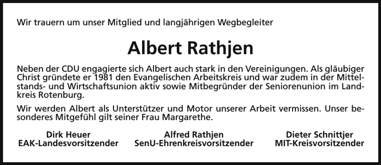 <p>Wir trauern um unser Mitglied und langjährigen Wegbegleiter</p><p>Albert Rathjen<br />Neben der CDU engagierte sich Albert auch stark in den Vereinigungen. Als gläubiger<br />Christ gründete er 1981 den Evangelischen Arbeitskreis und war zudem in der Mittelstands- und Wirtschaftsunion aktiv sowie Mitbegründer der Seniorenunion im Landkreis Rotenburg.<br />Wir werden Albert als Unterstützer und Motor unserer Arbeit vermissen. Unser besonderes Mitgefühl gilt seiner Frau Margarethe.<br />Dirk Heuer<br />EAK-Landesvorsitzender</p><p>Alfred Rathjen<br />SenU-Ehrenkreisvorsitzender</p><p>Dieter Schnittjer<br />MIT-Kreisvorsitzender</p>