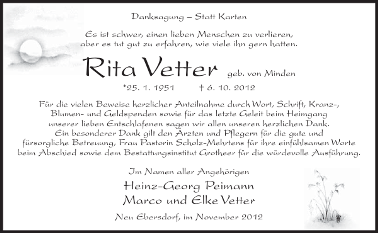 <p>Danksagung – Statt Karten<br />Es ist schwer, einen lieben Menschen zu verlieren,<br />aber es tut gut zu erfahren, wie viele ihn gern hatten.</p><p>Rita Vetter<br />*25. 1. 1951</p><p>geb. von Minden<br />† 6. 10. 2012</p><p>Für die vielen Beweise herzlicher Anteilnahme durch Wort, Schrift, Kranz-,<br />Blumen- und Geldspenden sowie für das letzte Geleit beim Heimgang<br />unserer lieben Entschlafenen sagen wir allen unseren herzlichen Dank.<br />Ein besonderer Dank gilt den Ärzten und Pflegern für die gute und<br />fürsorgliche Betreuung, Frau Pastorin Scholz-Mehrtens für ihre einfühlsamen Worte<br />beim Abschied sowie dem Bestattungsinstitut Grotheer für die würdevolle Ausführung.<br />Im Namen aller Angehörigen</p><p>Heinz-Georg Peimann<br />Marco und Elke Vetter<br />Neu Ebersdorf, im November 2012</p>