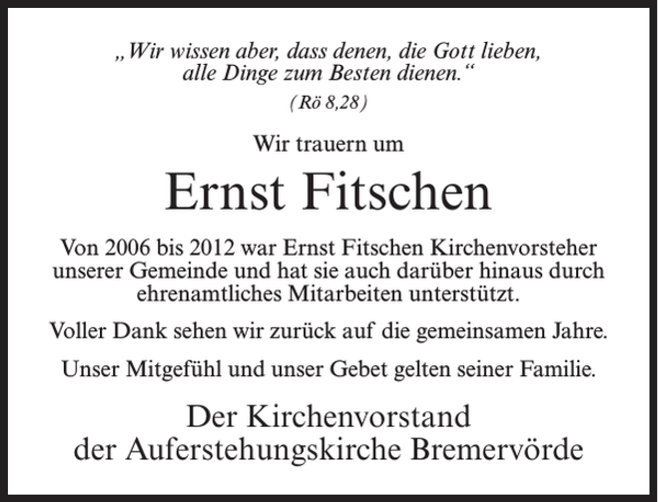<p>„Wir wissen aber, dass denen, die Gott lieben,<br />alle Dinge zum Besten dienen.“<br />(Rö 8,28)</p><p>Wir trauern um</p><p>Ernst Fitschen<br />Von 2006 bis 2012 war Ernst Fitschen Kirchenvorsteher<br />unserer Gemeinde und hat sie auch darüber hinaus durch<br />ehrenamtliches Mitarbeiten unterstützt.<br />Voller Dank sehen wir zurück auf die gemeinsamen Jahre.<br />Unser Mitgefühl und unser Gebet gelten seiner Familie.</p><p>Der Kirchenvorstand<br />der Auferstehungskirche Bremervörde</p>