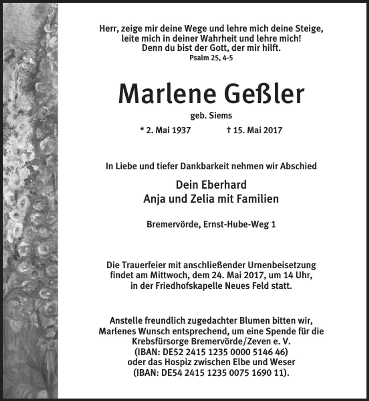 <p>Herr, zeige mir deine Wege und lehre mich deine Steige,<br />leite mich in deiner Wahrheit und lehre mich!<br />Denn du bist der Gott, der mir hilft.<br />Psalm 25, 4-5</p><p>Marlene Geßler<br />geb. Siems<br />* 2. Mai 1937 † 15. Mai 2017</p><p>In Liebe und tiefer Dankbarkeit nehmen wir Abschied</p><p>Dein Eberhard<br />Anja und Zelia mit Familien<br />Bremervörde, Ernst-Hube-Weg 1</p><p>Die Trauerfeier mit anschließender Urnenbeisetzung<br />findet am Mittwoch, dem 24. Mai 2017, um 14 Uhr,<br />in der Friedhofskapelle Neues Feld statt.</p><p>Anstelle freundlich zugedachter Blumen bitten wir,<br />Marlenes Wunsch entsprechend, um eine Spende für die<br />Krebsfürsorge Bremervörde/Zeven e. V.<br />(IBAN: DE5415 1235 0000 51)<br />oder das Hospiz zwischen Elbe und Weser<br />(IBAN: DE54 2415 1235 0075 1690 11).</p>