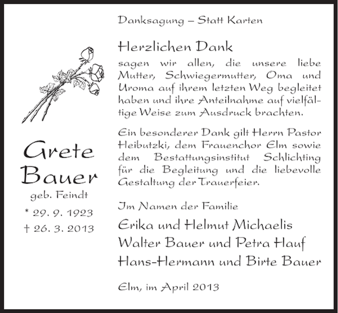 <p>Danksagung – Statt Karten</p><p>Herzlichen Dank</p><p>sagen wir allen, die unsere liebe<br />Mutter, Schwiegermutter, Oma und<br />Uroma auf ihrem letzten Weg begleitet<br />haben und ihre Anteilnahme auf vielfältige Weise zum Ausdruck brachten.</p><p>Grete<br />Bauer<br />geb. Feindt<br />* 29. 9. 1923<br />† 26. 3. 2013</p><p>Ein besonderer Dank gilt Herrn Pastor<br />Heibutzki, dem Frauenchor Elm sowie<br />dem Bestattungsinstitut Schlichting<br />für die Begleitung und die liebevolle<br />Gestaltung der Trauerfeier.<br />Im Namen der Familie</p><p>Erika und Helmut Michaelis<br />Walter Bauer und Petra Hauf<br />Hans-Hermann und Birte Bauer<br />Elm, im April 2013</p>