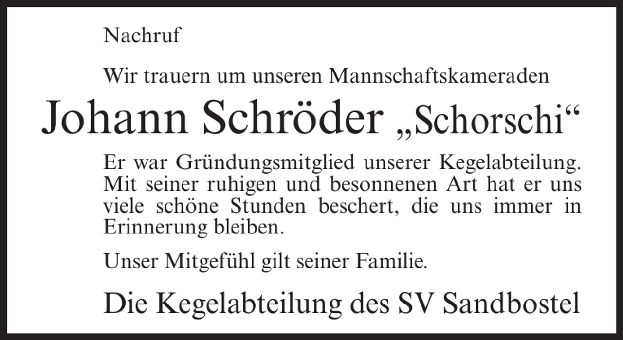 <p>Nachruf<br />Wir trauern um unseren Mannschaftskameraden</p><p>Johann Schröder „Schorschi“<br />Er war Gründungsmitglied unserer Kegelabteilung.<br />Mit seiner ruhigen und besonnenen Art hat er uns<br />viele schöne Stunden beschert, die uns immer in<br />Erinnerung bleiben.<br />Unser Mitgefühl gilt seiner Familie.</p><p>Die Kegelabteilung des SV Sandbostel</p>
