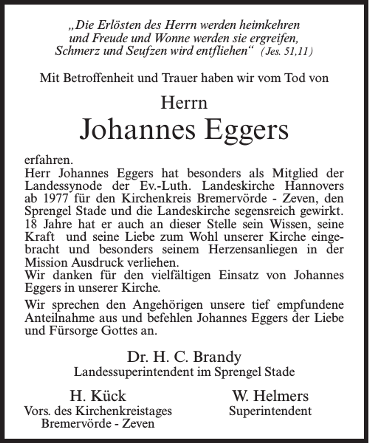 <p>„Die Erlösten des Herrn werden heimkehren<br />und Freude und Wonne werden sie ergreifen,<br />Schmerz und Seufzen wird entfliehen“ (Jes. 51,11)<br />Mit Betroffenheit und Trauer haben wir vom Tod von</p><p>Herrn</p><p>Johannes Eggers<br />erfahren.<br />Herr Johannes Eggers hat besonders als Mitglied der<br />Landessynode der Ev.-Luth. Landeskirche Hannovers<br />ab 1977 für den Kirchenkreis Bremervörde - Zeven, den<br />Sprengel Stade und die Landeskirche segensreich gewirkt.<br />18 Jahre hat er auch an dieser Stelle sein Wissen, seine<br />Kraft und seine Liebe zum Wohl unserer Kirche eingebracht und besonders seinem Herzensanliegen in der<br />Mission Ausdruck verliehen.<br />Wir danken für den vielfältigen Einsatz von Johannes<br />Eggers in unserer Kirche.<br />Wir sprechen den Angehörigen unsere tief empfundene<br />Anteilnahme aus und befehlen Johannes Eggers der Liebe<br />und Fürsorge Gottes an.</p><p>Dr. H. C. Brandy</p><p>Landessuperintendent im Sprengel Stade</p><p>H. Kück</p><p>Vors. des Kirchenkreistages<br />Bremervörde - Zeven</p><p>W. Helmers</p><p>Superintendent</p>