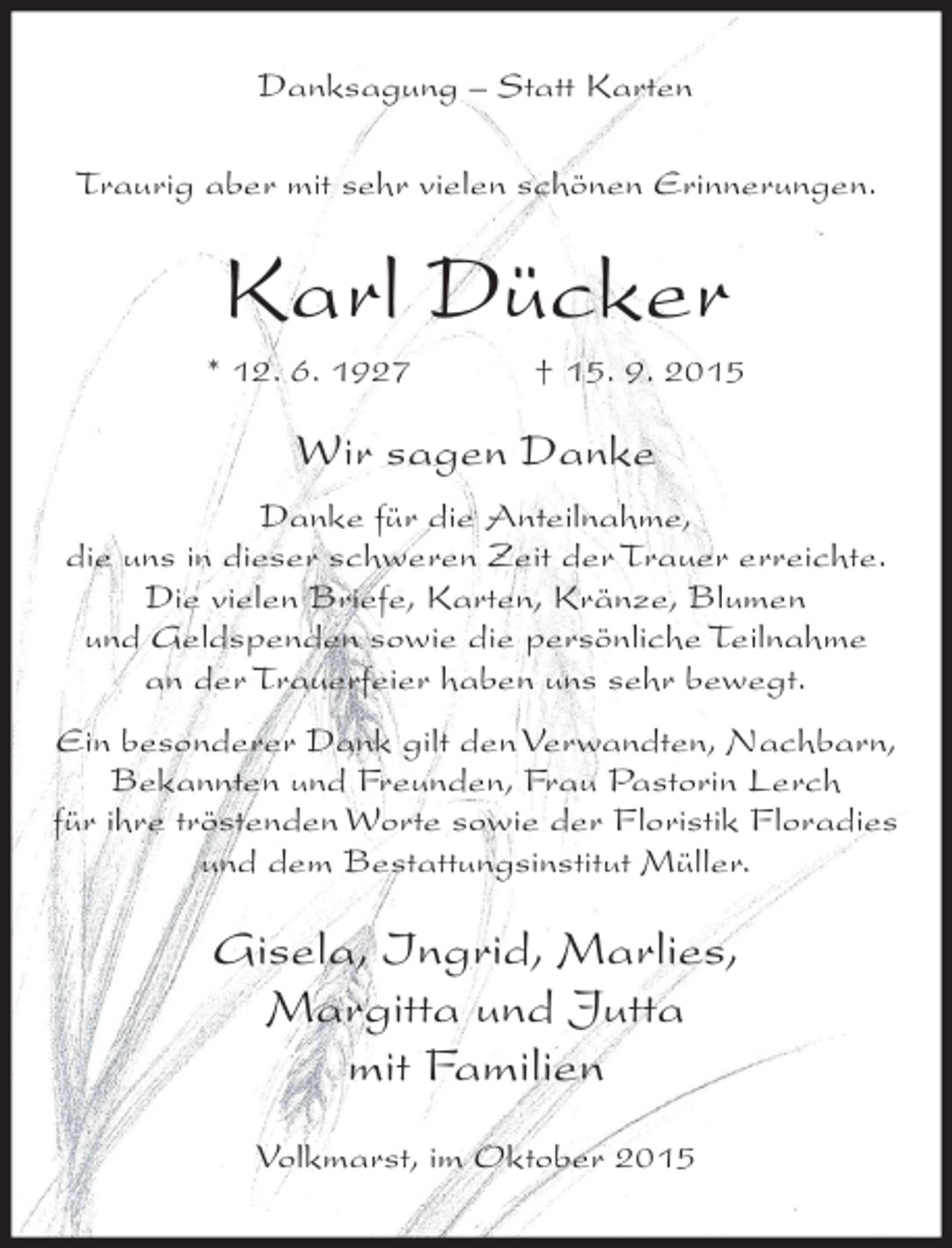 <p>Danksagung – Statt Karten<br />Traurig aber mit sehr vielen schönen Erinnerungen.</p><p>Karl Dücker<br />* 12. 6. 1927</p><p>† 15. 9. 2015</p><p>Wir sagen Danke<br />Danke für die Anteilnahme,<br />die uns in dieser schweren Zeit der Trauer erreichte.<br />Die vielen Briefe, Karten, Kränze, Blumen<br />und Geldspenden sowie die persönliche Teilnahme<br />an der Trauerfeier haben uns sehr bewegt.<br />Ein besonderer Dank gilt den Verwandten, Nachbarn,<br />Bekannten und Freunden, Frau Pastorin Lerch<br />für ihre tröstenden Worte sowie der Floristik Floradies<br />und dem Bestattungsinstitut Müller.</p><p>Gisela, Ingrid, Marlies,<br />Margitta und Jutta<br />mit Familien<br />Volkmarst, im Oktober 2015</p>