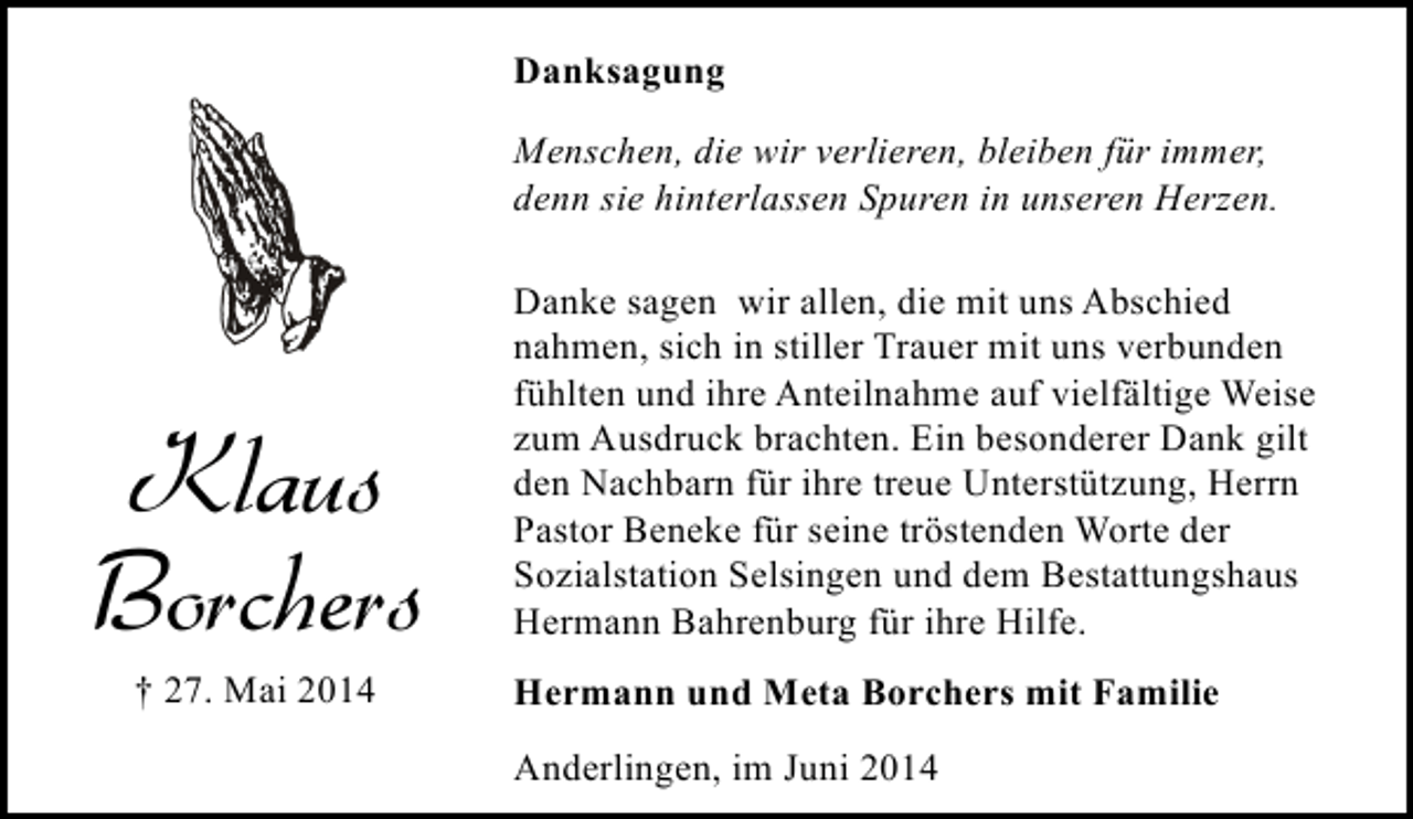 <p>Danksagung<br />Menschen, die wir verlieren, bleiben für immer,<br />denn sie hinterlassen Spuren in unseren Herzen.</p><p>Klaus<br />Borchers<br />† 27. Mai 2014</p><p>Danke sagen wir allen, die mit uns Abschied<br />nahmen, sich in stiller Trauer mit uns verbunden<br />fühlten und ihre Anteilnahme auf vielfältige Weise<br />zum Ausdruck brachten. Ein besonderer Dank gilt<br />den Nachbarn für ihre treue Unterstützung, Herrn<br />Pastor Beneke für seine tröstenden Worte der<br />Sozialstation Selsingen und dem Bestattungshaus<br />Hermann Bahrenburg für ihre Hilfe.<br />Hermann und Meta Borchers mit Familie<br />Anderlingen, im Juni 2014</p>