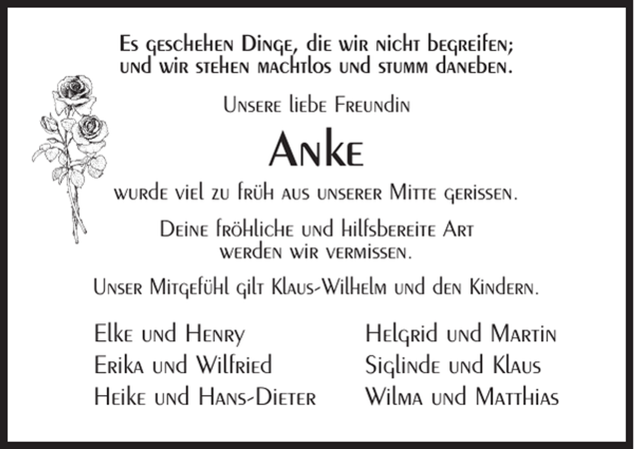 <p>Es geschehen Dinge, die wir nicht begreifen;<br />und wir stehen machtlos und stumm daneben.<br />Unsere liebe Freundin</p><p>Anke</p><p>wurde viel zu früh aus unserer Mitte gerissen.<br />Deine fröhliche und hilfsbereite Art<br />werden wir vermissen.<br />Unser Mitgefühl gilt Klaus-Wilhelm und den Kindern.</p><p>Elke und Henry<br />Erika und Wilfried<br />Heike und Hans-Dieter</p><p>Helgrid und Martin<br />Siglinde und Klaus<br />Wilma und Matthias</p>