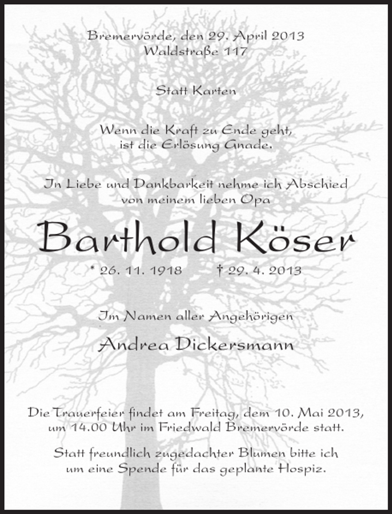 <p>Bremervörde, den 29. April 2013<br />Waldstraße 117<br />Statt Karten<br />Wenn die Kraft zu Ende geht,<br />ist die Erlösung Gnade.<br />In Liebe und Dankbarkeit nehme ich Abschied<br />von meinem lieben Opa</p><p>Barthold Köser<br />* 26. 11. 1918</p><p>† 29. 4. 2013</p><p>Im Namen aller Angehörigen</p><p>Andrea Dickersmann<br />Die Trauerfeier findet am Freitag, dem 10. Mai 2013,<br />um 14.00 Uhr im Friedwald Bremervörde statt.<br />Statt freundlich zugedachter Blumen bitte ich<br />um eine Spende für das geplante Hospiz.</p>