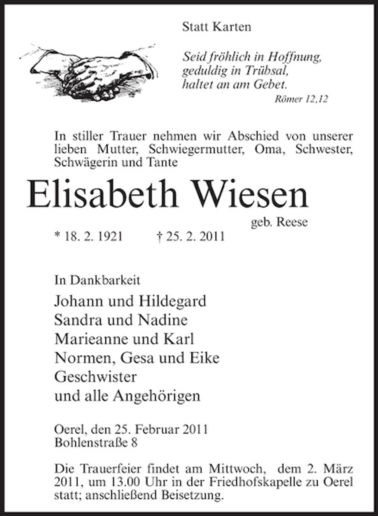 <p>Statt Karten Seid fröhlich in Hoffnung, geduldig in Trübsal, haltet an am Gebet.<br />Römer 12,12</p><p>In stiller Trauer nehmen wir Abschied von unserer lieben Mutter, Schwiegermutter, Oma, Schwester, Schwägerin und Tante</p><p>Elisabeth Wiesen<br />geb. Reese * 18. 2. 1921 In Dankbarkeit † 25. 2. 2011</p><p>Johann und Hildegard Sandra und Nadine Marieanne und Karl Normen, Gesa und Eike Geschwister und alle Angehörigen<br />Oerel, den 25. Februar 2011 Bohlenstraße 8 Die Trauerfeier findet am Mittwoch, dem 2. März 2011, um 13.00 Uhr in der Friedhofskapelle zu Oerel statt; anschließend Beisetzung.</p>