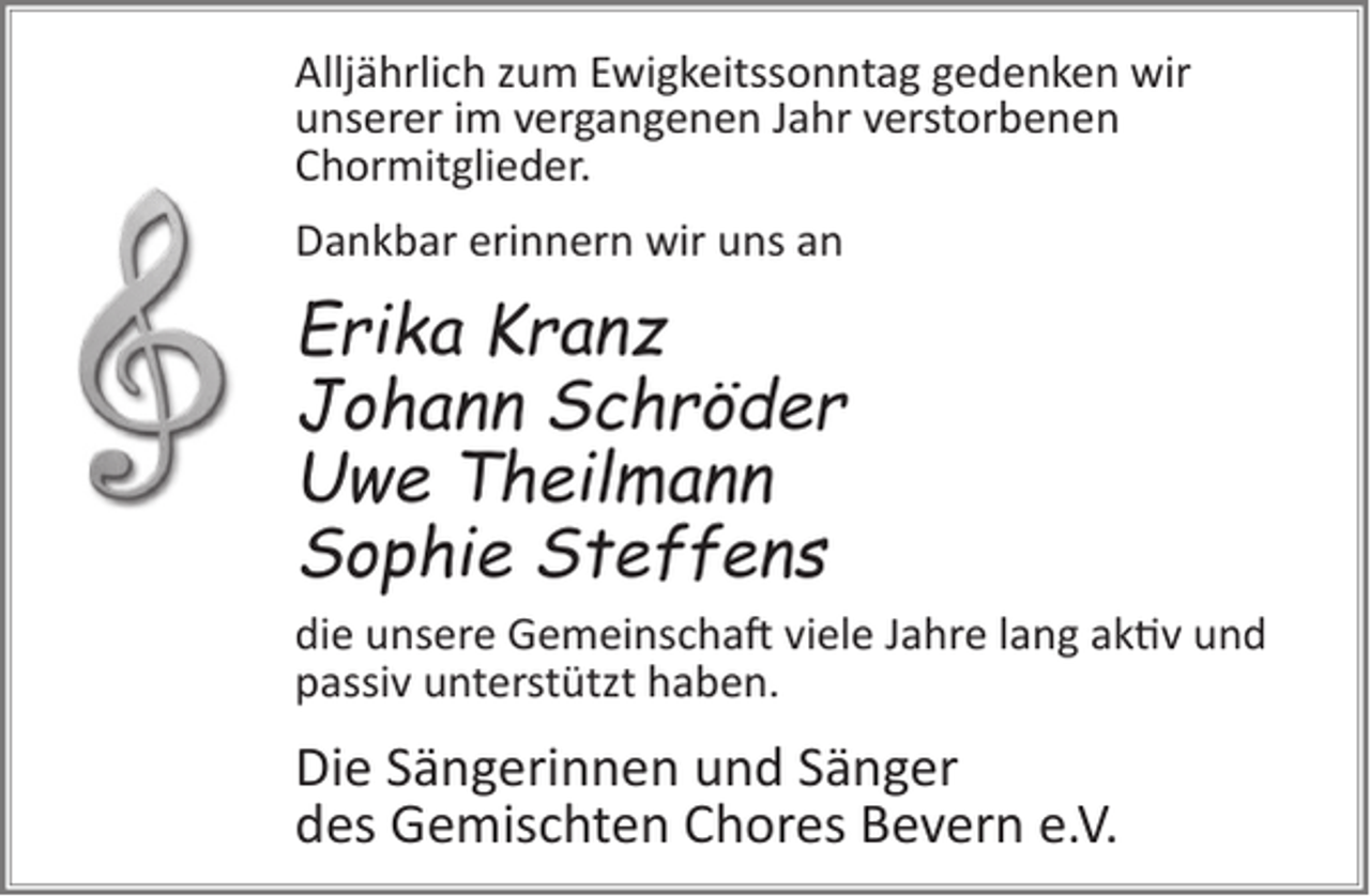 <p>Alljährlich zum Ewigkeitssonntag gedenken wir<br />unserer im vergangenen Jahr verstorbenen<br />Chormitglieder.<br />Dankbar erinnern wir uns an</p><p>Erika Kranz<br />Johann Schröder<br />Uwe Theilmann<br />Sophie Steffens<br />die unsere Gemeinscha� viele Jahre lang ak�v und<br />passiv unterstützt haben.</p><p>Die Sängerinnen und Sänger<br />des Gemischten Chores Bevern e.V.</p>