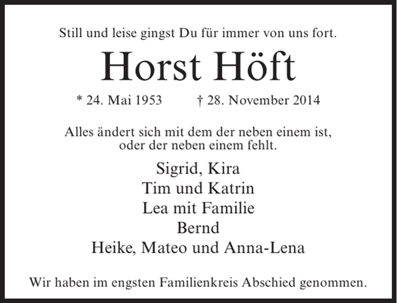 <p>Still und leise gingst Du für immer von uns fort.</p><p>Horst Höft<br />* 24. Mai 1953 † 28. November 2014<br />Alles ändert sich mit dem der neben einem ist,<br />oder der neben einem fehlt.</p><p>Sigrid, Kira<br />Tim und Katrin<br />Lea mit Familie<br />Bernd<br />Heike, Mateo und Anna-Lena<br />Wir haben im engsten Familienkreis Abschied genommen.</p>