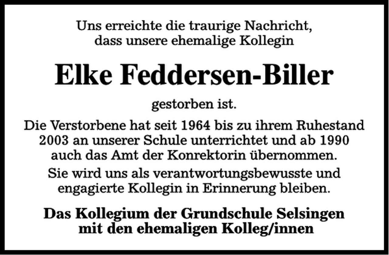 <p>Uns erreichte die traurige Nachricht,<br />dass unsere ehemalige Kollegin</p><p>Elke Feddersen-Biller<br />gestorben ist.<br />Die Verstorbene hat seit 1964 bis zu ihrem Ruhestand<br />2003 an unserer Schule unterrichtet und ab 1990<br />auch das Amt der Konrektorin übernommen.<br />Sie wird uns als verantwortungsbewusste und<br />engagierte Kollegin in Erinnerung bleiben.</p><p>Das Kollegium der Grundschule Selsingen<br />mit den ehemaligen Kolleg/innen</p>