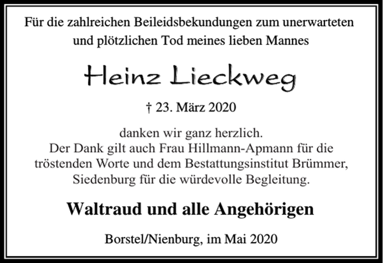 <p>Für die zahlreichen Beileidsbekundungen zum unerwarteten<br />und plötzlichen Tod meines lieben Mannes</p><p>Heinz Lieckweg<br />† 23. März 2020<br />danken<br />ganz herzlich.<br />herzlich.<br />danken wir<br />wir ganz<br />Der Der<br />Dank<br />gilt gilt<br />auchauch<br />FrauFrau<br />Hillmann-Apmann<br />für die<br />Dank<br />Hillmann-Apmann<br />Worte<br />und dem<br />Bestattungsinstitut<br />Brümmer,<br />fürtröstenden<br />die tröstenden<br />Worte<br />und dem<br />Bestattungsinstut<br />Brümmer,<br />Siedenburg<br />Begleitung.<br />Siedenburg für<br />für die<br />die würdevolle<br />würdevolle Begleitung.</p><p>Waltraud und alle Angehörigen<br />Borstel/Nienburg, im Mai 2020</p>