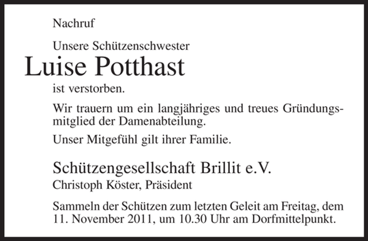 <p>Nachruf<br />Unsere Schützenschwester</p><p>Luise Potthast<br />ist verstorben.<br />Wir trauern um ein langjähriges und treues Gründungsmitglied der Damenabteilung.<br />Unser Mitgefühl gilt ihrer Familie.</p><p>Schützengesellschaft Brillit e.V.<br />Christoph Köster, Präsident<br />Sammeln der Schützen zum letzten Geleit am Freitag, dem<br />11. November 2011, um 10.30 Uhr am Dorfmittelpunkt.</p>