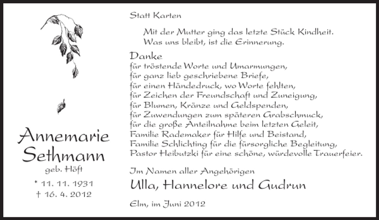 <p>Statt Karten<br />Mit der Mutter ging das letzte Stück Kindheit.<br />Was uns bleibt, ist die Erinnerung.</p><p>Danke</p><p>Annemarie<br />Sethmann<br />geb. Höft<br />* 11. 11. 1931<br />† 16. 4. 2012</p><p>für tröstende Worte und Umarmungen,<br />für ganz lieb geschriebene Briefe,<br />für einen Händedruck, wo Worte fehlten,<br />für Zeichen der Freundschaft und Zuneigung,<br />für Blumen, Kränze und Geldspenden,<br />für Zuwendungen zum späteren Grabschmuck,<br />für die große Anteilnahme beim letzten Geleit,<br />Familie Rademaker für Hilfe und Beistand,<br />Familie Schlichting für die fürsorgliche Begleitung,<br />Pastor Heibutzki für eine schöne, würdevolle Trauerfeier.<br />Im Namen aller Angehörigen</p><p>Ulla, Hannelore und Gudrun<br />Elm, im Juni 2012</p>