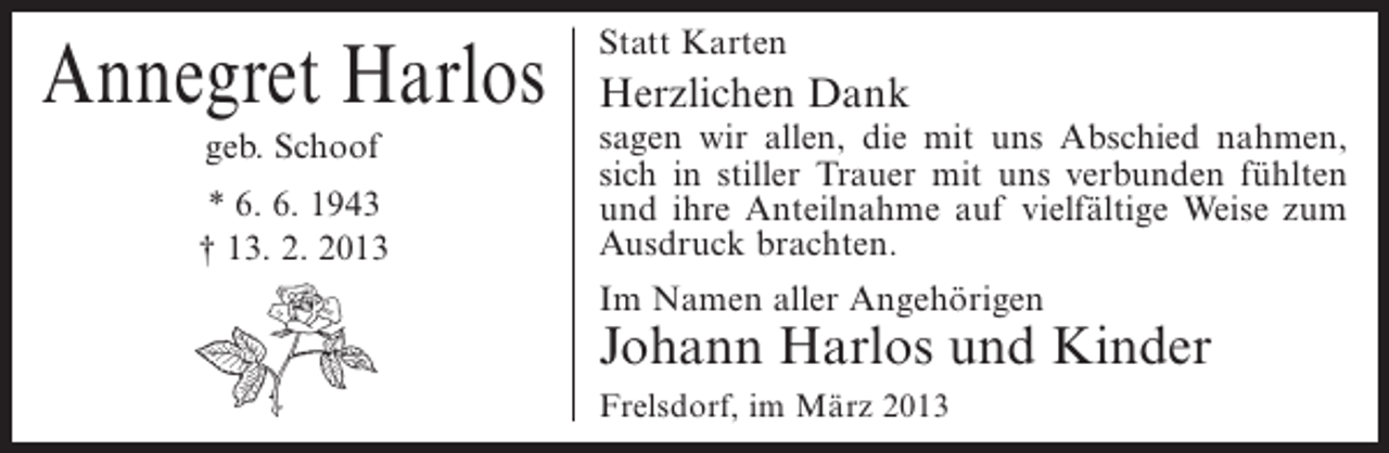 <p>Annegret Harlos<br />geb. Schoof<br />* 6. 6. 1943<br />† 13. 2. 2013</p><p>Statt Karten</p><p>Herzlichen Dank</p><p>sagen wir allen, die mit uns Abschied nahmen,<br />sich in stiller Trauer mit uns verbunden fühlten<br />und ihre Anteilnahme auf vielfältige Weise zum<br />Ausdruck brachten.<br />Im Namen aller Angehörigen</p><p>Johann Harlos und Kinder<br />Frelsdorf, im März 2013</p>