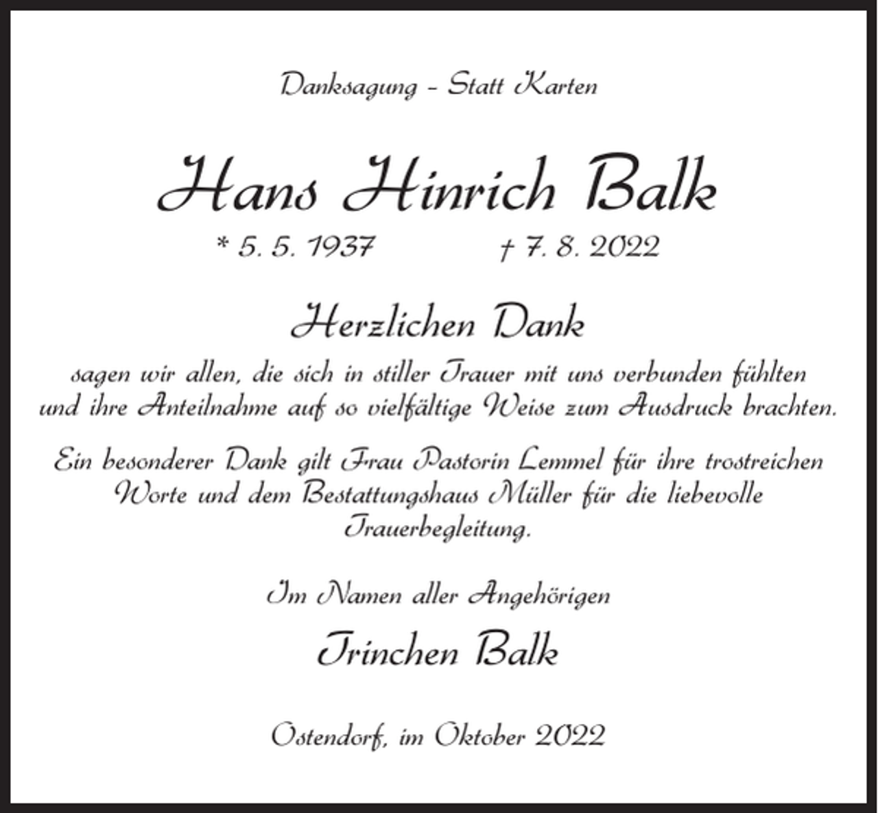 <p>Danksagung – Statt Karten</p><p>Hans Hinrich Balk<br />* 5. 5. 1937</p><p>† 7. 8. 2022</p><p>Herzlichen Dank<br />sagen wir allen, die sich in stiller Trauer mit uns verbunden fühlten<br />und ihre Anteilnahme auf so vielfältige Weise zum Ausdruck brachten.<br />Ein besonderer Dank gilt Frau Pastorin Lemmel für ihre trostreichen<br />Worte und dem Bestattungshaus Müller für die liebevolle<br />Trauerbegleitung.<br />Im Namen aller Angehörigen</p><p>Trinchen Balk<br />Ostendorf, im Oktober 2022</p>