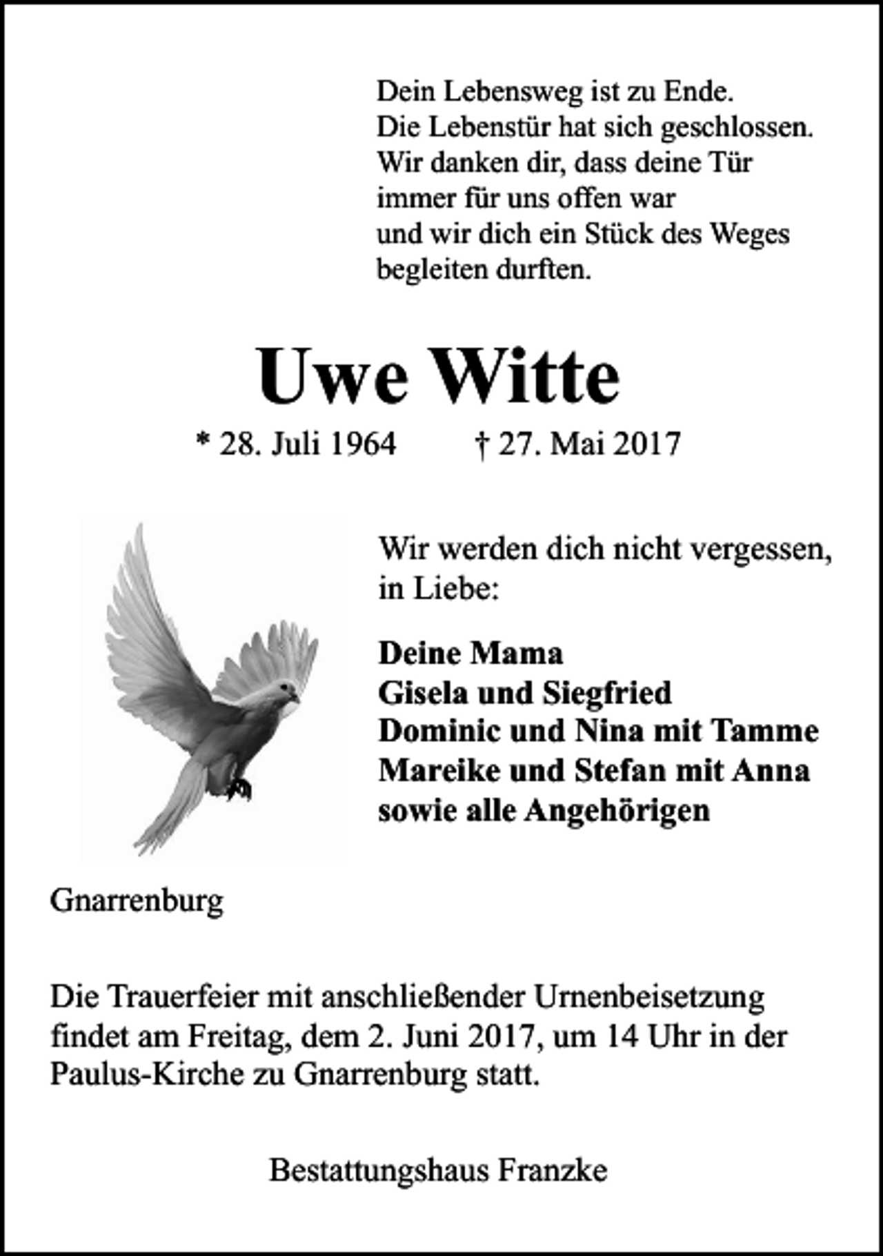 <p>Dein Lebensweg ist zu Ende.<br />Die Lebenstür hat sich geschlossen.<br />Wir danken dir, dass deine Tür<br />immer für uns offen war<br />und wir dich ein Stück des Weges<br />begleiten durften.</p><p>Uwe Witte</p><p>* 28. Juli 1964</p><p>† 27. Mai 2017</p><p>Wir werden dich nicht vergessen,<br />in Liebe:<br />Deine Mama<br />Gisela und Siegfried<br />Dominic und Nina mit Tamme<br />Mareike und Stefan mit Anna<br />sowie alle Angehörigen<br />Gnarrenburg<br />Die Trauerfeier mit anschließender Urnenbeisetzung<br />findet am Freitag, dem 2. Juni 2017, um 14 Uhr in der<br />Paulus-Kirche zu Gnarrenburg statt.<br />Bestattungshaus Franzke</p>