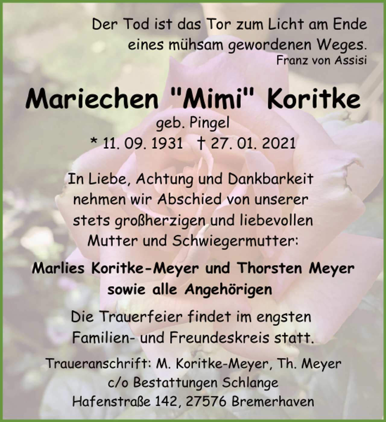 <p>Der Tod ist das Tor zum Licht am Ende<br />eines mühsam gewordenen Weges.<br />Franz von Assisi</p><p>Mariechen "Mimi" Koritke<br />geb. Pingel<br />* 11. 09. 1931 † 27. 01. 2021</p><p>In Liebe, Achtung und Dankbarkeit<br />nehmen wir Abschied von unserer<br />stets großherzigen und liebevollen<br />Mutter und Schwiegermutter:<br />Marlies Koritke-Meyer und Thorsten Meyer<br />sowie alle Angehörigen<br />Die Trauerfeier findet im engsten<br />Familien- und Freundeskreis statt.<br />Traueranschrift: M. Koritke-Meyer, Th. Meyer<br />c/o Bestattungen Schlange<br />Hafenstraße 142, 27576 Bremerhaven</p>