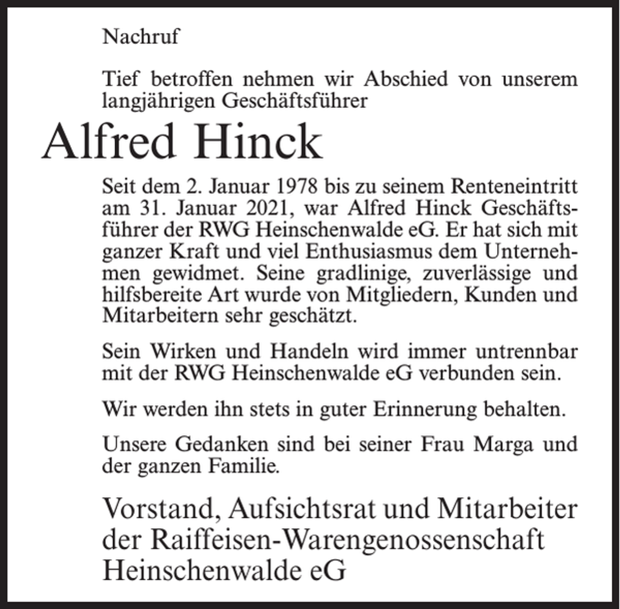 <p>Nachruf<br />Tief betroffen nehmen wir Abschied von unserem<br />langjährigen Geschäftsführer</p><p>Alfred Hinck</p><p>Seit dem 2. Januar 1978 bis zu seinem Renteneintritt<br />am 31. Januar 2021, war Alfred Hinck Geschäftsführer der RWG Heinschenwalde eG. Er hat sich mit<br />ganzer Kraft und viel Enthusiasmus dem Unternehmen gewidmet. Seine gradlinige, zuverlässige und<br />hilfsbereite Art wurde von Mitgliedern, Kunden und<br />Mitarbeitern sehr geschätzt.<br />Sein Wirken und Handeln wird immer untrennbar<br />mit der RWG Heinschenwalde eG verbunden sein.<br />Wir werden ihn stets in guter Erinnerung behalten.<br />Unsere Gedanken sind bei seiner Frau Marga und<br />der ganzen Familie.</p><p>Vorstand, Aufsichtsrat und Mitarbeiter<br />der Raiffeisen-Warengenossenschaft<br />Heinschenwalde eG</p>