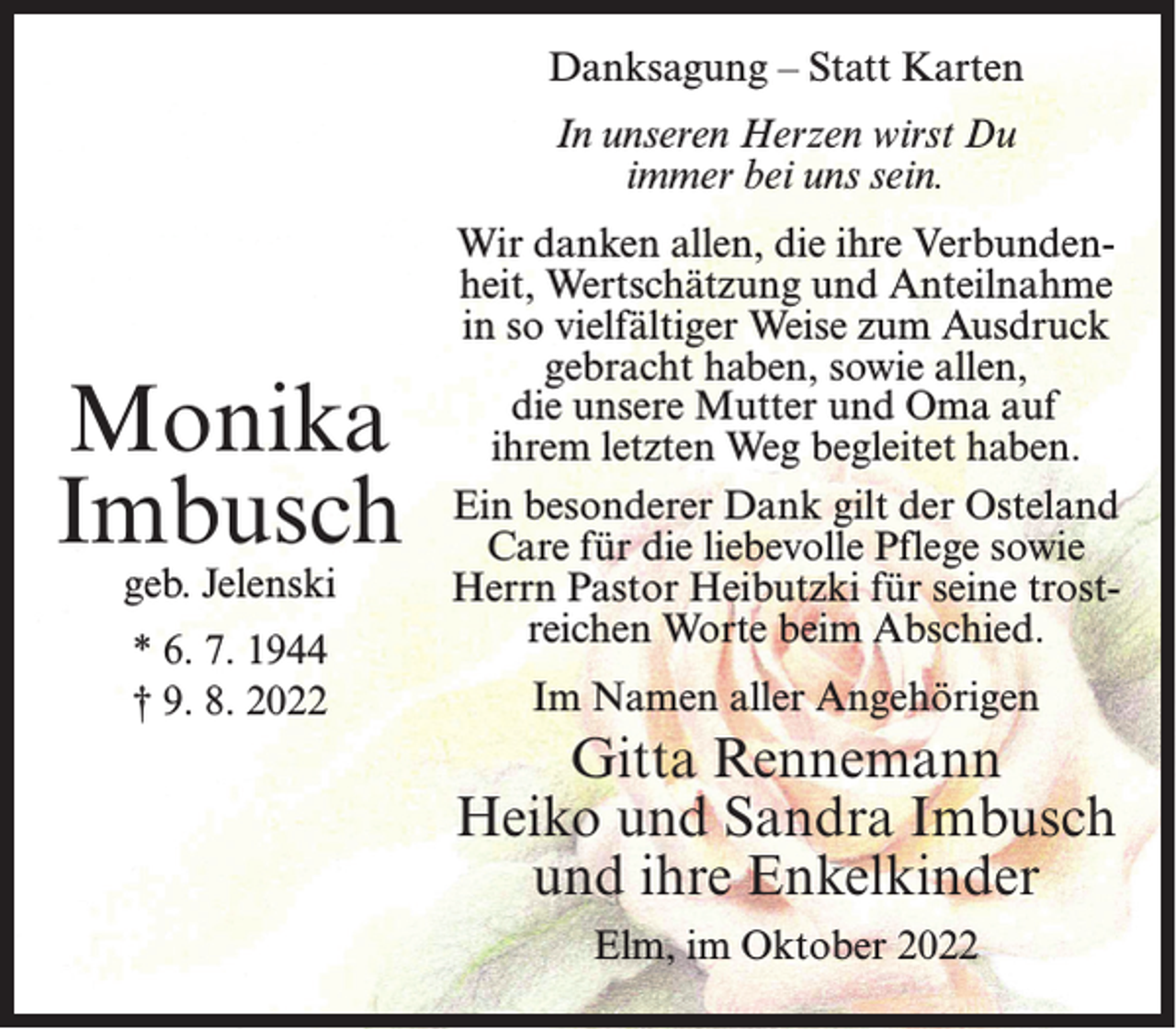 <p>Danksagung – Statt Karten<br />In unseren Herzen wirst Du<br />immer bei uns sein.</p><p>Monika<br />Imbusch<br />geb. Jelenski<br />* 6. 7. 1944<br />† 9. 8. 2022</p><p>Wir danken allen, die ihre Verbundenheit, Wertschätzung und Anteilnahme<br />in so vielfältiger Weise zum Ausdruck<br />gebracht haben, sowie allen,<br />die unsere Mutter und Oma auf<br />ihrem letzten Weg begleitet haben.<br />Ein besonderer Dank gilt der Osteland<br />Care für die liebevolle Pflege sowie<br />Herrn Pastor Heibutzki für seine trostreichen Worte beim Abschied.<br />Im Namen aller Angehörigen</p><p>Gitta Rennemann<br />Heiko und Sandra Imbusch<br />und ihre Enkelkinder<br />Elm, im Oktober 2022</p>