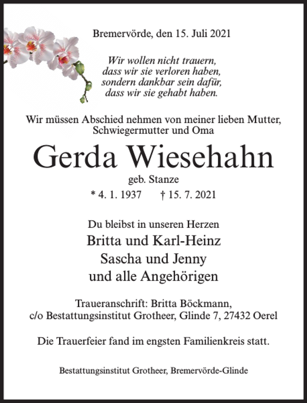 <p>Bremervörde, den 15. Juli 2021<br />Wir wollen nicht trauern,<br />dass wir sie verloren haben,<br />sondern dankbar sein dafür,<br />dass wir sie gehabt haben.<br />Wir müssen Abschied nehmen von meiner lieben Mutter,<br />Schwiegermutter und Oma</p><p>Gerda Wiesehahn<br />geb. Stanze<br />* 4. 1. 1937<br />† 15. 7. 2021</p><p>Du bleibst in unseren Herzen</p><p>Britta und Karl-Heinz<br />Sascha und Jenny<br />und alle Angehörigen<br />Traueranschrift: Britta Böckmann,<br />c/o Bestattungsinstitut Grotheer, Glinde 7, 27432 Oerel<br />Die Trauerfeier fand im engsten Familienkreis statt.<br />Bestattungsinstitut Grotheer, Bremervörde-Glinde</p>