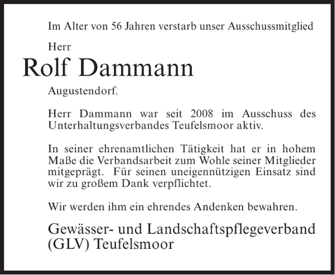 <p>Im Alter von 56 Jahren verstarb unser Ausschussmitglied<br />Herr</p><p>Rolf Dammann<br />Augustendorf.<br />Herr Dammann war seit 2008 im Ausschuss des<br />Unterhaltungsverbandes Teufelsmoor aktiv.<br />In seiner ehrenamtlichen Tätigkeit hat er in hohem<br />Maße die Verbandsarbeit zum Wohle seiner Mitglieder<br />mitgeprägt. Für seinen uneigennützigen Einsatz sind<br />wir zu großem Dank verpflichtet.<br />Wir werden ihm ein ehrendes Andenken bewahren.</p><p>Gewässer- und Landschaftspflegeverband<br />(GLV) Teufelsmoor</p>