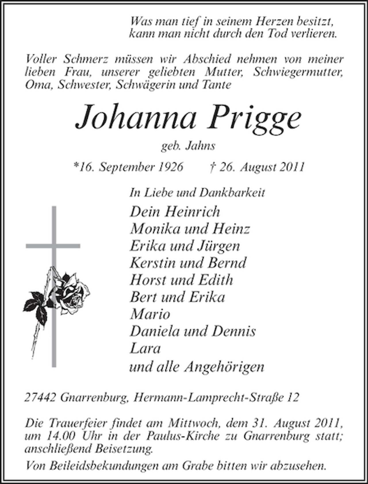 <p>Was man tief in seinem Herzen besitzt,<br />kann man nicht durch den Tod verlieren.<br />Voller Schmerz müssen wir Abschied nehmen von meiner<br />lieben Frau, unserer geliebten Mutter, Schwiegermutter,<br />Oma, Schwester, Schwägerin und Tante</p>
<p>Johanna Prigge<br />geb. Jahns<br />*16. September 1926</p>
<p>† 26. August 2011</p>
<p>In Liebe und Dankbarkeit</p>
<p>Dein Heinrich<br />Monika und Heinz<br />Erika und Jürgen<br />Kerstin und Bernd<br />Horst und Edith<br />Bert und Erika<br />Mario<br />Daniela und Dennis<br />Lara<br />und alle Angehörigen<br />27442 Gnarrenburg, Hermann-Lamprecht-Straße 12<br />Die Trauerfeier findet am Mittwoch, dem 31. August 2011,<br />um 14.00 Uhr in der Paulus-Kirche zu Gnarrenburg statt;<br />anschließend Beisetzung.<br />Von Beileidsbekundungen am Grabe bitten wir abzusehen.</p>