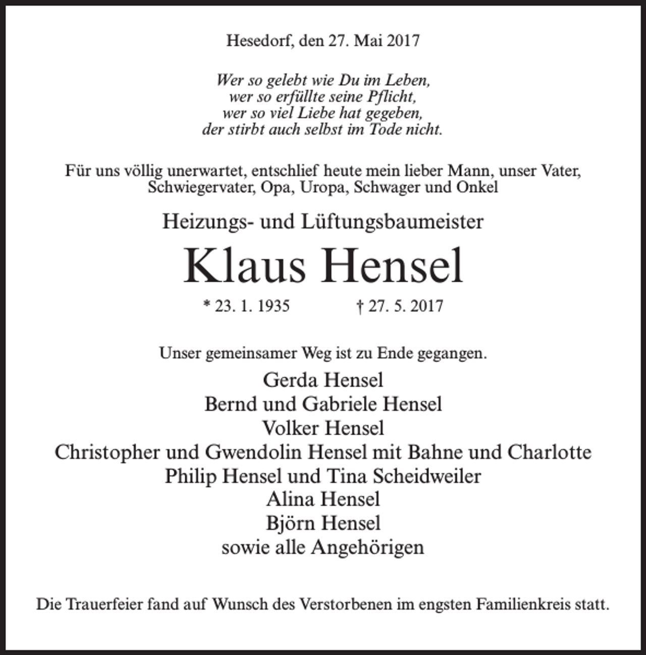 <p>Hesedorf, den 27. Mai 2017<br />Wer so gelebt wie Du im Leben,<br />wer so erfüllte seine Pflicht,<br />wer so viel Liebe hat gegeben,<br />der stirbt auch selbst im Tode nicht.<br />Für uns völlig unerwartet, entschlief heute mein lieber Mann, unser Vater,<br />Schwiegervater, Opa, Uropa, Schwager und Onkel</p><p>Heizungs- und Lüftungsbaumeister</p><p>Klaus Hensel<br />* 23. 1. 1935 † 27. 5. 2017<br />Unser gemeinsamer Weg ist zu Ende gegangen.</p><p>Gerda Hensel<br />Bernd und Gabriele Hensel<br />Volker Hensel<br />Christopher und Gwendolin Hensel mit Bahne und Charlotte<br />Philip Hensel und Tina Scheidweiler<br />Alina Hensel<br />Björn Hensel<br />sowie alle Angehörigen<br />Die Trauerfeier fand auf Wunsch des Verstorbenen im engsten Familienkreis statt.</p>