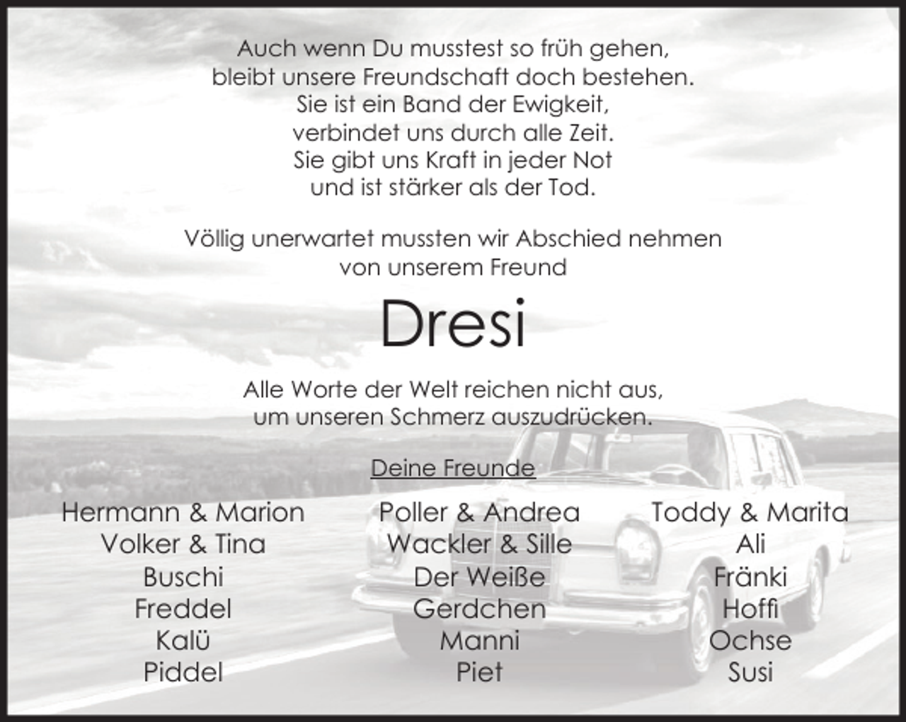 <p>Auch wenn Du musstest so früh gehen,<br />bleibt unsere Freundschaft doch bestehen.<br />Sie ist ein Band der Ewigkeit,<br />verbindet uns durch alle Zeit.<br />Sie gibt uns Kraft in jeder Not<br />und ist stärker als der Tod.<br />Völlig unerwartet mussten wir Abschied nehmen<br />von unserem Freund</p><p>Dresi</p><p>Alle Worte der Welt reichen nicht aus,<br />um unseren Schmerz auszudrücken.<br />Deine Freunde</p><p>Hermann &amp; Marion<br />Volker &amp; Tina<br />Buschi<br />Freddel<br />Kalü<br />Piddel</p><p>Poller &amp; Andrea<br />Wackler &amp; Sille<br />Der Weiße<br />Gerdchen<br />Manni<br />Piet</p><p>Toddy &amp; Marita<br />Ali<br />Fränki<br />Hofﬁ<br />Ochse<br />Susi</p>