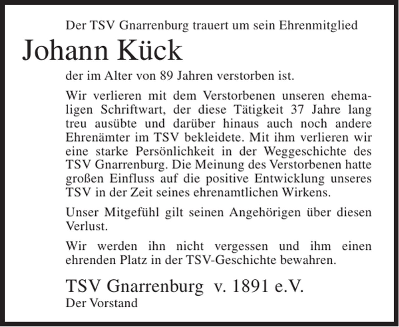 <p>Der TSV Gnarrenburg trauert um sein Ehrenmitglied</p><p>Johann Kück<br />der im Alter von 89 Jahren verstorben ist.<br />Wir verlieren mit dem Verstorbenen unseren ehemaligen Schriftwart, der diese Tätigkeit 37 Jahre lang<br />treu ausübte und darüber hinaus auch noch andere<br />Ehrenämter im TSV bekleidete. Mit ihm verlieren wir<br />eine starke Persönlichkeit in der Weggeschichte des<br />TSV Gnarrenburg. Die Meinung des Verstorbenen hatte<br />großen Einfluss auf die positive Entwicklung unseres<br />TSV in der Zeit seines ehrenamtlichen Wirkens.<br />Unser Mitgefühl gilt seinen Angehörigen über diesen<br />Verlust.<br />Wir werden ihn nicht vergessen und ihm einen<br />ehrenden Platz in der TSV-Geschichte bewahren.</p><p>TSV Gnarrenburg v. 1891 e.V.<br />Der Vorstand</p>