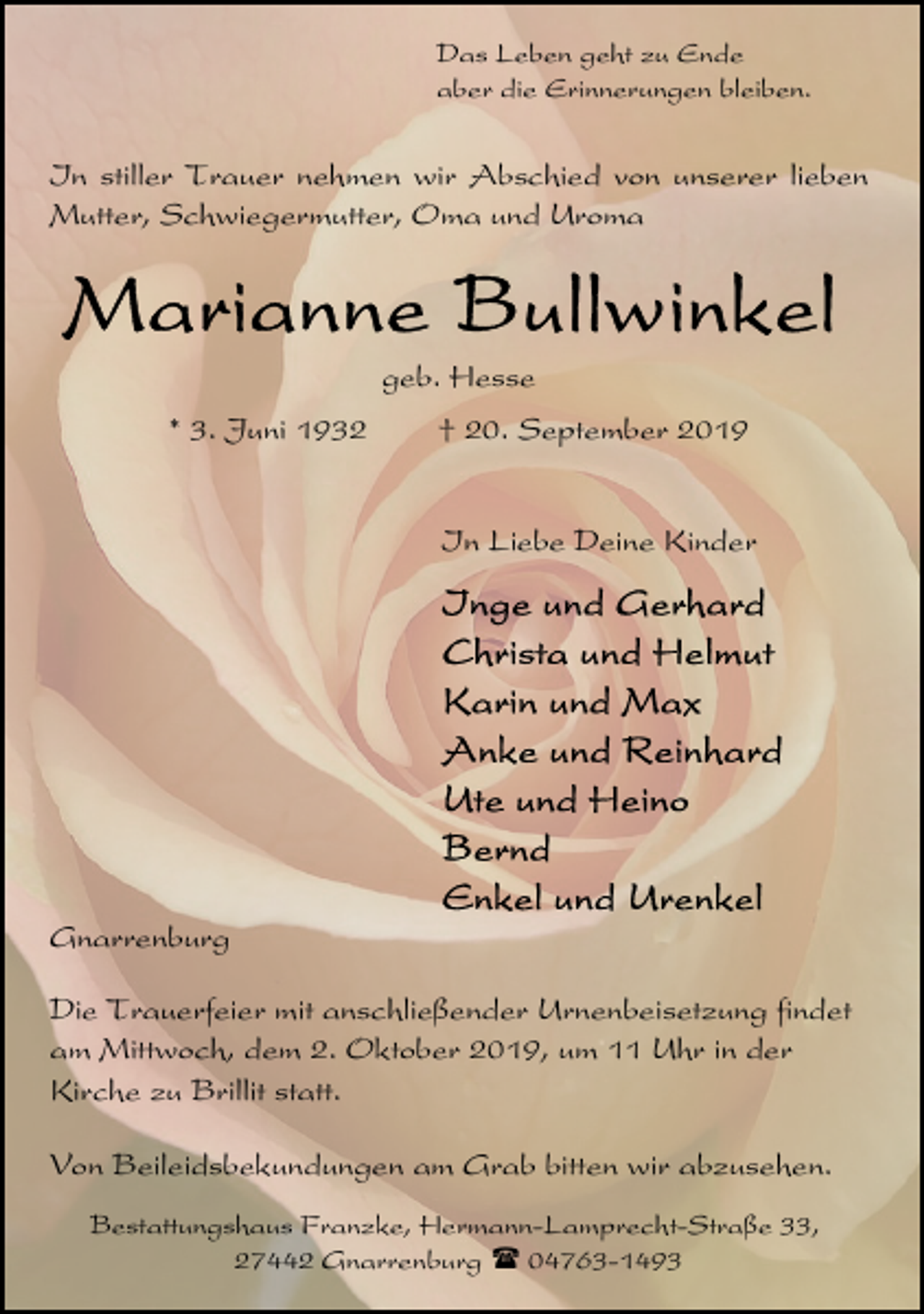<p>Das Leben geht zu Ende<br />aber die Erinnerungen bleiben.</p><p>In stiller Trauer nehmen wir Abschied von unserer lieben<br />Mutter, Schwiegermutter, Oma und Uroma</p><p>geb. Hesse<br />* 3. Juni 1932</p><p>† 20. September 2019<br />In Liebe Deine Kinder</p><p>Gnarrenburg<br />Die Trauerfeier mit anschließender Urnenbeisetzung findet<br />am Mittwoch, dem 2. Oktober 2019, um 11 Uhr in der<br />Kirche zu Brillit statt.<br />Von Beileidsbekundungen am Grab bitten wir abzusehen.<br />Bestattungshaus Franzke, Hermann-Lamprecht-Straße 33,<br />27442 Gnarrenburg ( 04763-1493</p>