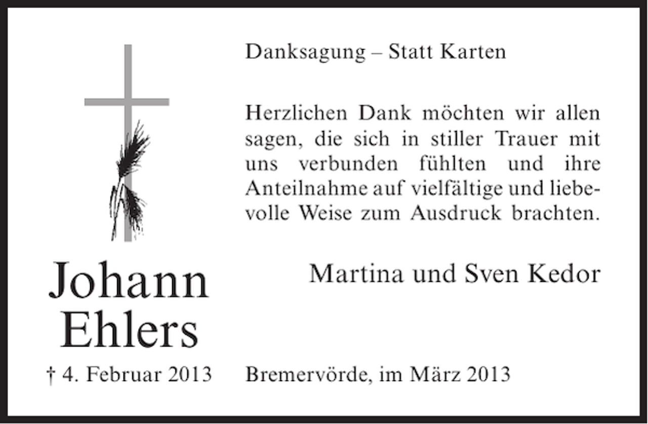 <p>Danksagung – Statt Karten<br />Herzlichen Dank möchten wir allen<br />sagen, die sich in stiller Trauer mit<br />uns verbunden fühlten und ihre<br />Anteilnahme auf vielfältige und liebevolle Weise zum Ausdruck brachten.</p><p>Johann<br />Ehlers<br />† 4. Februar 2013</p><p>Martina und Sven Kedor</p><p>Bremervörde, im März 2013</p>