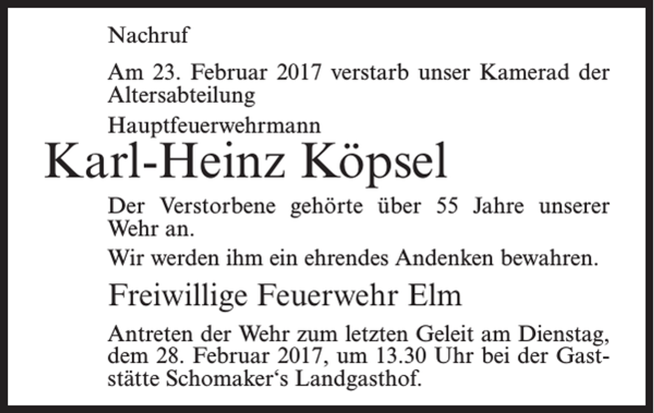 <p>Nachruf<br />Am 23. Februar 2017 verstarb unser Kamerad der<br />Altersabteilung<br />Hauptfeuerwehrmann</p><p>Karl-Heinz Köpsel</p><p>Der Verstorbene gehörte über 55 Jahre unserer<br />Wehr an.<br />Wir werden ihm ein ehrendes Andenken bewahren.</p><p>Freiwillige Feuerwehr Elm<br />Antreten der Wehr zum letzten Geleit am Dienstag,<br />dem 28. Februar 2017, um 13.30 Uhr bei der Gaststätte Schomaker‘s Landgasthof.</p>