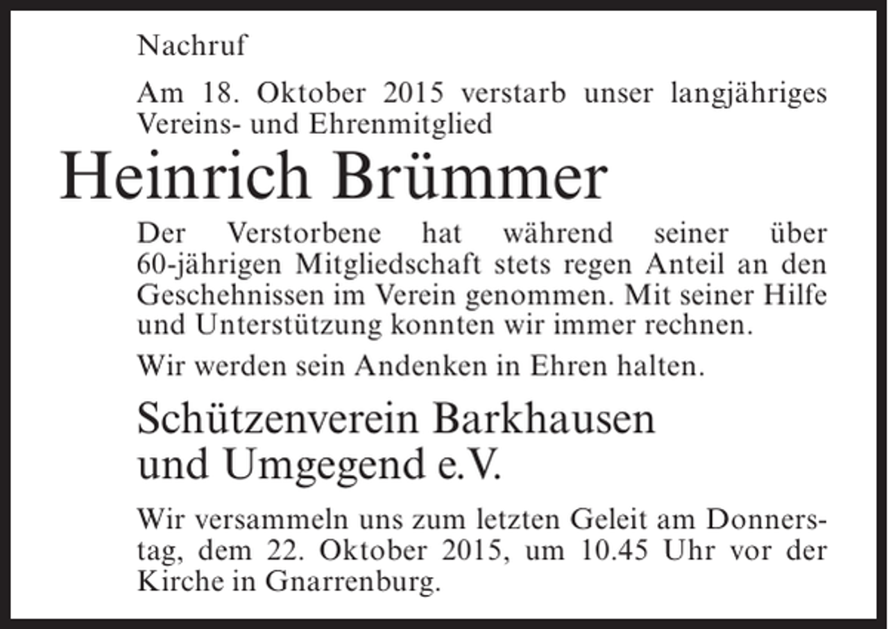<p>Nachruf<br />Am 18. Oktober 2015 verstarb unser langjähriges<br />Vereins- und Ehrenmitglied</p><p>Heinrich Brümmer</p><p>Der Verstorbene hat während seiner über<br />60-jährigen Mitgliedschaft stets regen Anteil an den<br />G<br />­ eschehnissen im Verein genommen. Mit seiner Hilfe<br />und Unterstützung konnten wir immer rechnen.<br />Wir werden sein Andenken in Ehren halten.</p><p>Schützenverein Barkhausen<br />und Umgegend e.V.<br />Wir versammeln uns zum letzten Geleit am Donnerstag, dem 22. Oktober 2015, um 10.45 Uhr vor der<br />Kirche in Gnarrenburg.</p>