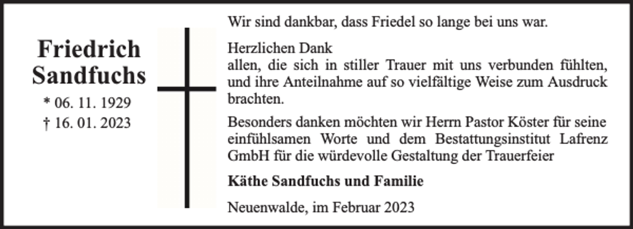 <p>Wir sind dankbar, dass Friedel so lange bei uns war.</p><p>Friedrich<br />Sandfuchs<br />* 06. 11. 1929<br />† 16. 01. 2023</p><p>Herzlichen Dank<br />allen, die sich in stiller Trauer mit uns verbunden fühlten,<br />und ihre Anteilnahme auf so vielfältige Weise zum Ausdruck<br />brachten.<br />Besonders danken möchten wir Herrn Pastor Köster für seine<br />einfühlsamen Worte und dem Bestattungsinstitut Lafrenz<br />GmbH für die würdevolle Gestaltung der Trauerfeier<br />Käthe Sandfuchs und Familie<br />Neuenwalde, im Februar 2023</p>