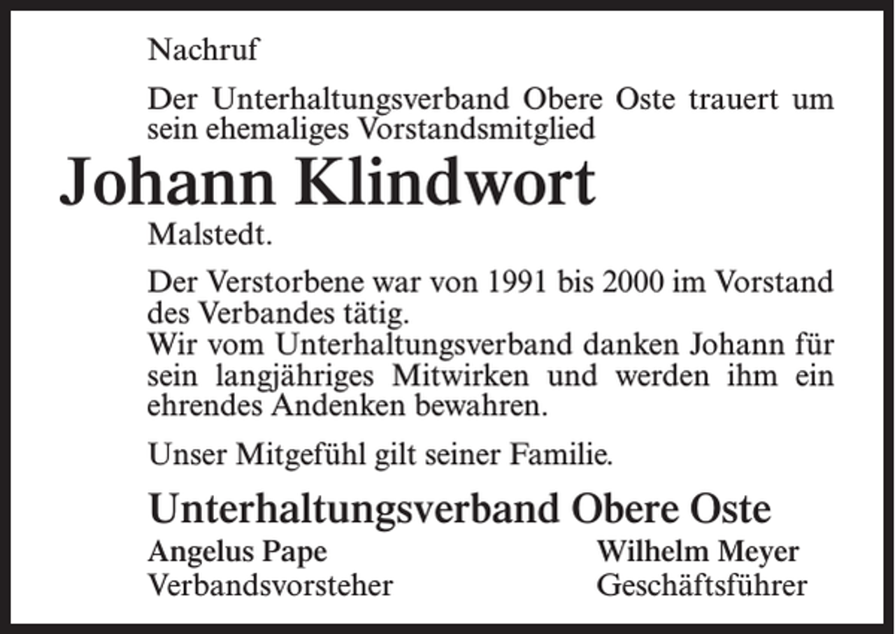 <p>Nachruf<br />Der Unterhaltungsverband Obere Oste trauert um<br />sein ehemaliges Vorstandsmitglied</p><p>Johann Klindwort<br />Malstedt.</p><p>Der Verstorbene war von 1991 bis 2000 im Vorstand<br />des Verbandes tätig.<br />Wir vom Unterhaltungsverband danken Johann für<br />sein langjähriges Mitwirken und werden ihm ein<br />ehrendes Andenken bewahren.<br />Unser Mitgefühl gilt seiner Familie.</p><p>Unterhaltungsverband Obere Oste</p><p>Angelus Pape<br />Wilhelm Meyer<br />Verbandsvorsteher Geschäftsführer</p>