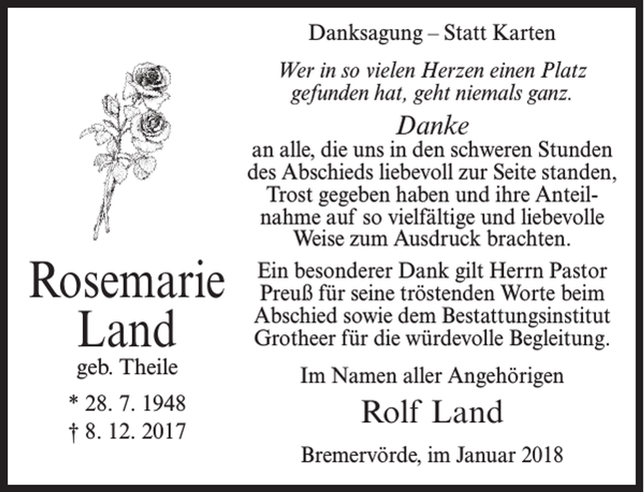 <p>Danksagung – Statt Karten<br />Wer in so vielen Herzen einen Platz<br />gefunden hat, geht niemals ganz.</p><p>Danke</p><p>Rosemarie<br />Land</p><p>an alle, die uns in den schweren Stunden<br />des Abschieds liebevoll zur Seite standen,<br />Trost gegeben haben und ihre Anteilnahme auf so vielfältige und liebevolle<br />Weise zum Ausdruck brachten.<br />Ein besonderer Dank gilt Herrn Pastor<br />Preuß für seine tröstenden Worte beim<br />Abschied sowie dem Bestattungsinstitut<br />Grotheer für die würdevolle Begleitung.</p><p>geb. Theile</p><p>Im Namen aller Angehörigen</p><p>* 28. 7. 1948<br />† 8. 12. 2017</p><p>Rolf Land<br />Bremervörde, im Januar 2018</p>