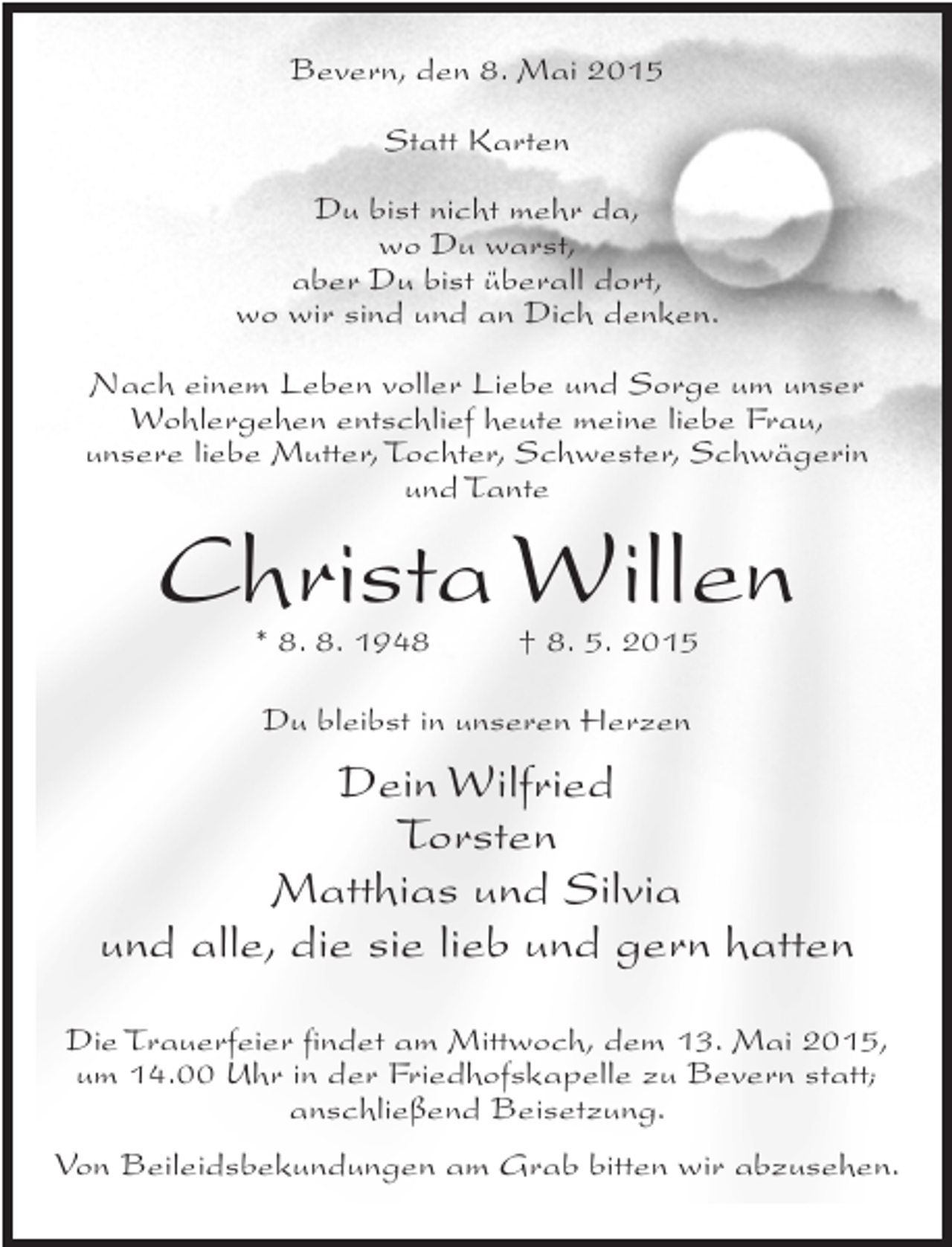 <p>Bevern, den 8. Mai 2015<br />Statt Karten<br />Du bist nicht mehr da,<br />wo Du warst,<br />aber Du bist überall dort,<br />wo wir sind und an Dich denken.<br />Nach einem Leben voller Liebe und Sorge um unser<br />Wohlergehen entschlief heute meine liebe Frau,<br />unsere liebe Mutter, Tochter, Schwester, Schwägerin<br />und Tante</p><p>Christa Willen<br />* 8. 8. 1948 † 8. 5. 2015<br />Du bleibst in unseren Herzen</p><p>Dein Wilfried<br />Torsten<br />Matthias und Silvia<br />und alle, die sie lieb und gern hatten<br />Die Trauerfeier findet am Mittwoch, dem 13. Mai 2015,<br />um 14.00 Uhr in der Friedhofskapelle zu Bevern statt;<br />anschließend Beisetzung.<br />Von Beileidsbekundungen am Grab bitten wir abzusehen.</p>