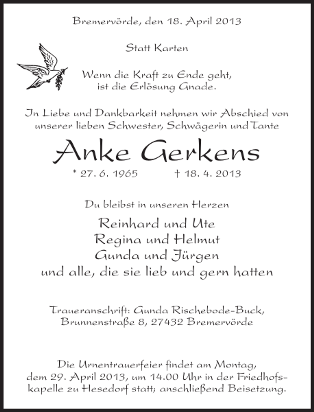 <p>Bremervörde, den 18. April 2013<br />Statt Karten<br />Wenn die Kraft zu Ende geht,<br />ist die Erlösung Gnade.<br />In Liebe und Dankbarkeit nehmen wir Abschied von<br />unserer lieben Schwester, Schwägerin und Tante</p><p>Anke Gerkens<br />* 27. 6. 1965</p><p>† 18. 4. 2013</p><p>Du bleibst in unseren Herzen</p><p>Reinhard und Ute<br />Regina und Helmut<br />Gunda und Jürgen<br />und alle, die sie lieb und gern hatten<br />Traueranschrift: Gunda Rischebode-Buck,<br />Brunnenstraße 8, 27432 Bremervörde<br />Die Urnentrauerfeier findet am Montag,<br />dem 29. April 2013, um 14.00 Uhr in der Friedhofskapelle zu Hesedorf statt; anschließend Beisetzung.</p>