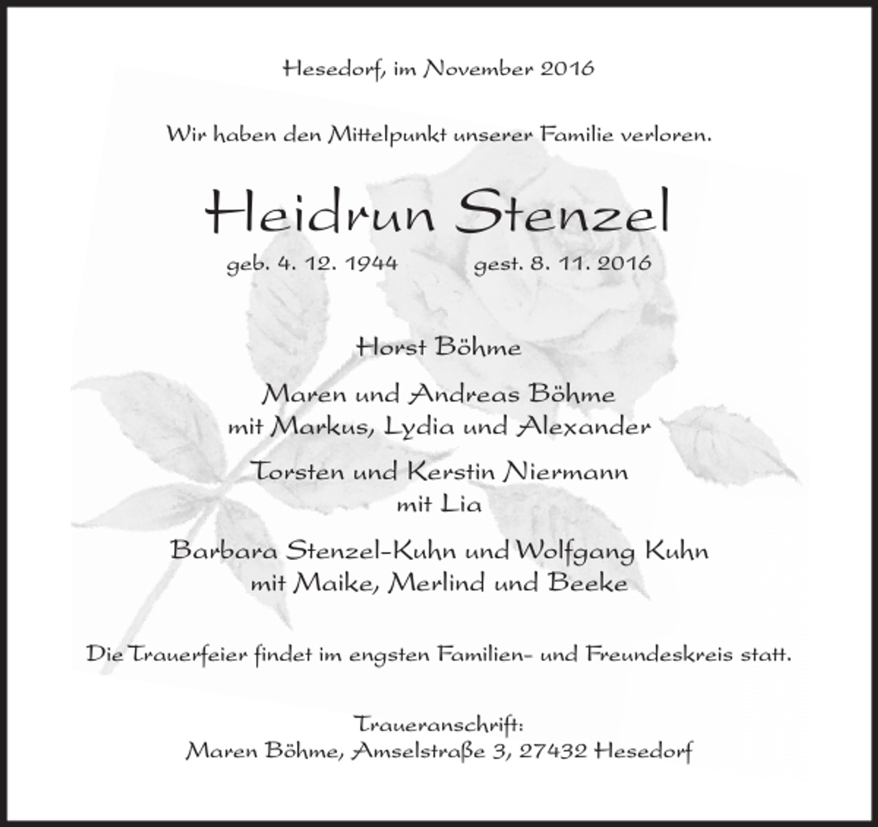 <p>Hesedorf, im November 2016<br />Wir haben den Mittelpunkt unserer Familie verloren.</p><p>Heidrun Stenzel<br />geb. 4. 12. 1944</p><p>gest. 8. 11. 2016</p><p>Horst Böhme<br />Maren und Andreas Böhme<br />mit Markus, Lydia und Alexander<br />Torsten und Kerstin Niermann<br />mit Lia<br />Barbara Stenzel-Kuhn und Wolfgang Kuhn<br />mit Maike, Merlind und Beeke<br />Die Trauerfeier findet im engsten Familien- und Freundeskreis statt.<br />Traueranschrift:<br />Maren Böhme, Amselstraße 3, 27432 Hesedorf</p>