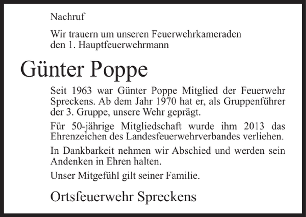 <p>Nachruf<br />Wir trauern um unseren Feuerwehrkameraden<br />den 1. Hauptfeuerwehrmann</p><p>Günter Poppe</p><p>Seit 1963 war Günter Poppe Mitglied der Feuerwehr<br />Spreckens. Ab dem Jahr 1970 hat er, als Gruppenführer<br />der 3. Gruppe, unsere Wehr geprägt.<br />Für 50-jährige Mitgliedschaft wurde ihm 2013 das<br />Ehrenzeichen des Landesfeuerwehrverbandes verliehen.<br />In Dankbarkeit nehmen wir Abschied und werden sein<br />Andenken in Ehren halten.<br />Unser Mitgefühl gilt seiner Familie.</p><p>Ortsfeuerwehr Spreckens</p>