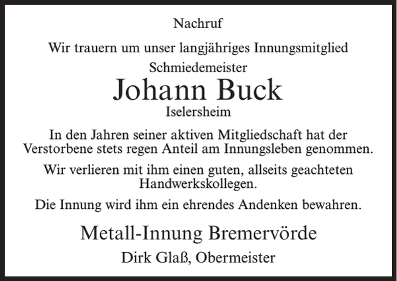 <p>Nachruf<br />Wir trauern um unser langjähriges Innungsmitglied<br />Schmiedemeister</p><p>Johann Buck<br />Iselersheim</p><p>In den Jahren seiner aktiven Mitgliedschaft hat der<br />Verstorbene stets regen Anteil am Innungsleben genommen.<br />Wir verlieren mit ihm einen guten, allseits geachteten<br />Handwerkskollegen.<br />Die Innung wird ihm ein ehrendes Andenken bewahren.</p><p>Metall-Innung Bremervörde<br />Dirk Glaß, Obermeister</p>