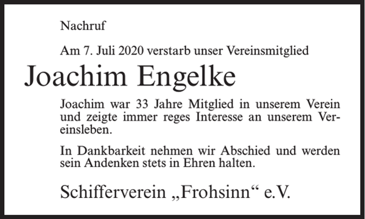 <p>Nachruf<br />Am 7. Juli 2020 verstarb unser Vereinsmitglied</p><p>Joachim Engelke<br />Joachim war 33 Jahre Mitglied in unserem Verein<br />und zeigte immer reges Interesse an unserem Vereinsleben.<br />In Dankbarkeit nehmen wir Abschied und werden<br />sein Andenken stets in Ehren halten.</p><p>Schifferverein „Frohsinn“ e.V.</p>