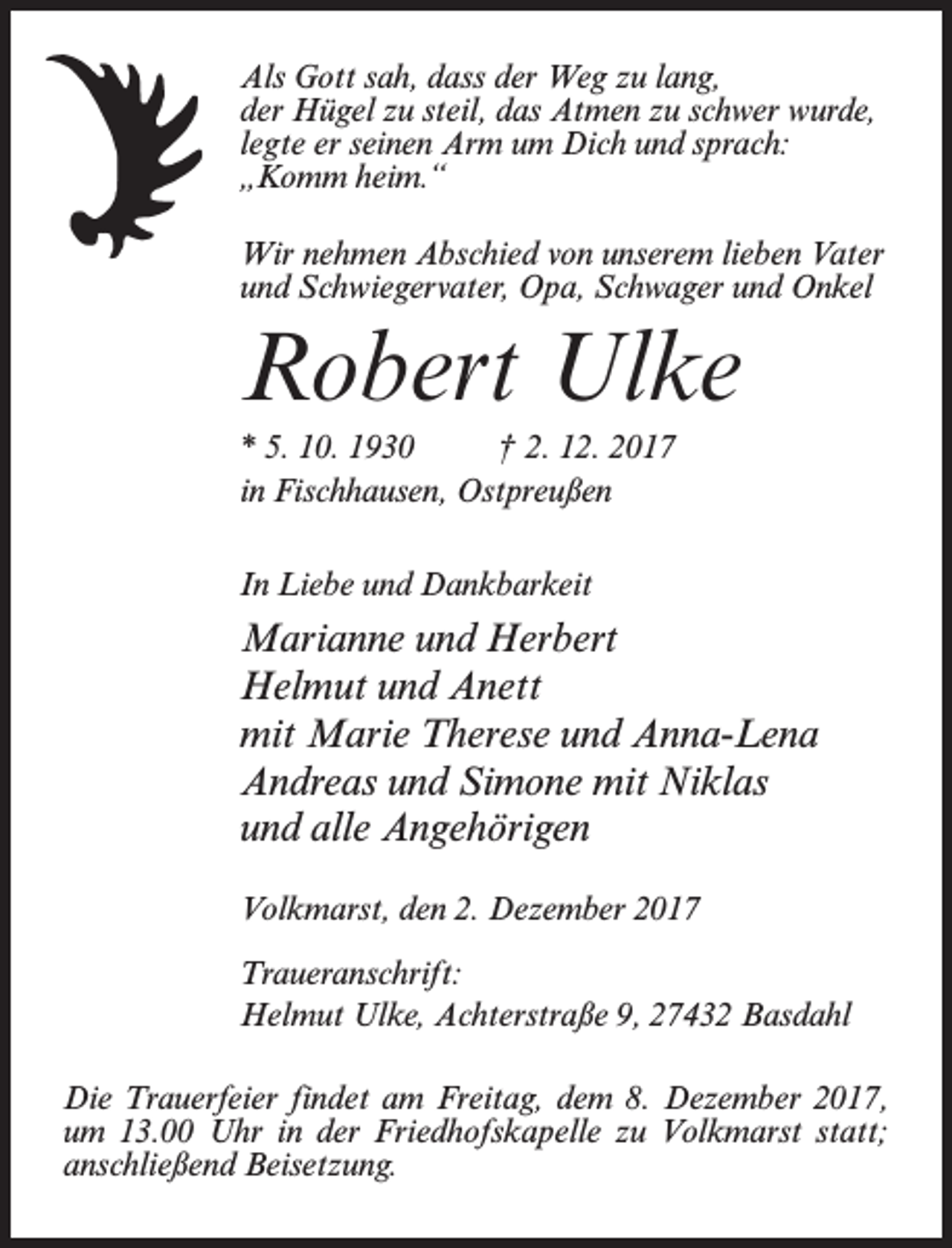 <p>Als Gott sah, dass der Weg zu lang,<br />der Hügel zu steil, das Atmen zu schwer wurde,<br />legte er seinen Arm um Dich und sprach:<br />„Komm heim.“<br />Wir nehmen Abschied von unserem lieben Vater<br />und Schwiegervater, Opa, Schwager und Onkel</p><p>Robert Ulke<br />* 5. 10. 1930 † 2. 12. 2017<br />in Fischhausen, Ostpreußen<br />In Liebe und Dankbarkeit</p><p>Marianne und Herbert<br />Helmut und Anett<br />mit Marie Therese und Anna-Lena<br />Andreas und Simone mit Niklas<br />und alle Angehörigen<br />Volkmarst, den 2. Dezember 2017<br />Traueranschrift:<br />Helmut Ulke, Achterstraße 9, 27432 Basdahl<br />Die Trauerfeier findet am Freitag, dem 8. Dezember 2017,<br />um 13.00 Uhr in der Friedhofskapelle zu Volkmarst statt;<br />anschließend Beisetzung.</p>