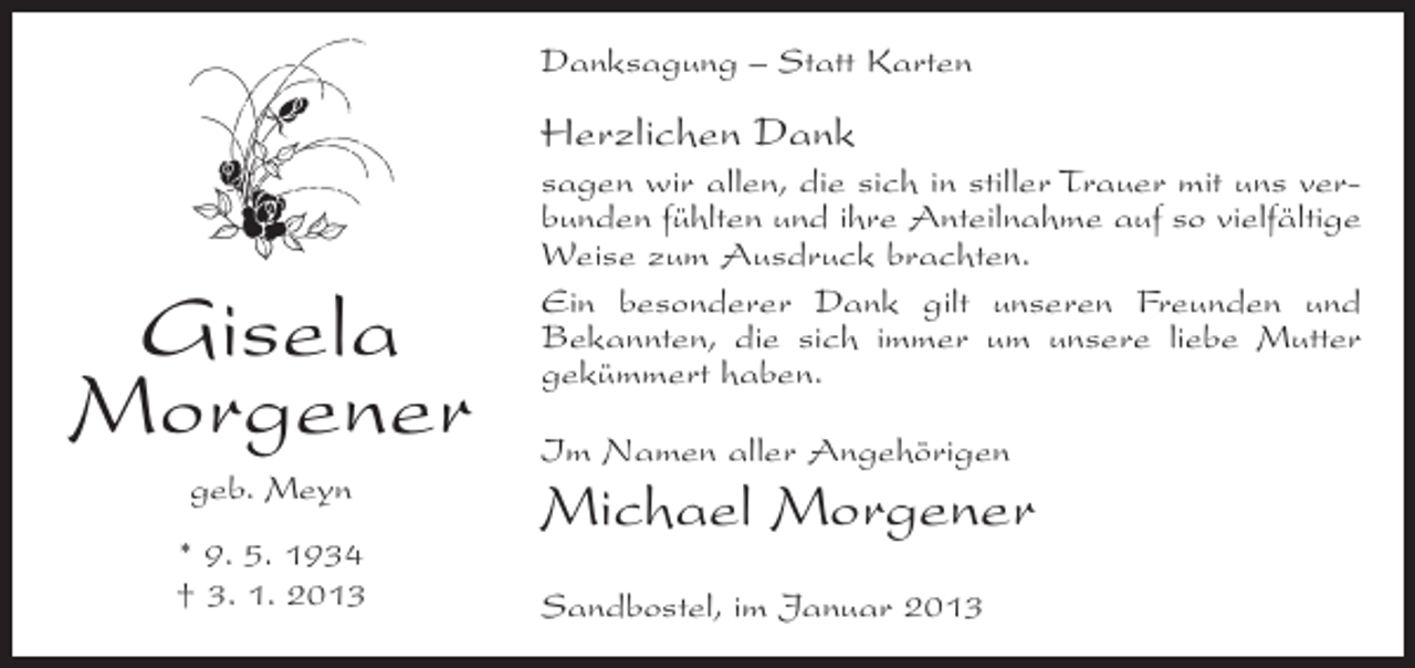<p>Danksagung – Statt Karten</p><p>Herzlichen Dank</p><p>Gisela<br />Morgener<br />geb. Meyn<br />* 9. 5. 1934<br />† 3. 1. 2013</p><p>sagen wir allen, die sich in stiller Trauer mit uns verbunden fühlten und ihre Anteilnahme auf so vielfältige<br />Weise zum Ausdruck brachten.<br />Ein besonderer Dank gilt unseren Freunden und<br />Bekannten, die sich immer um unsere liebe Mutter<br />gekümmert haben.<br />Im Namen aller Angehörigen</p><p>Michael Morgener<br />Sandbostel, im Januar 2013</p>