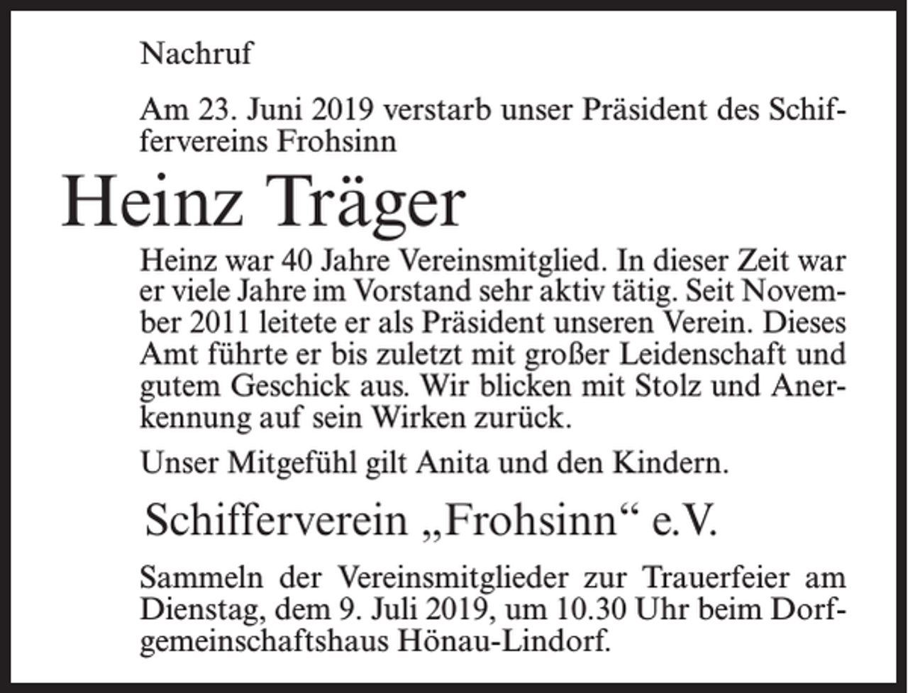 <p>Nachruf<br />Am 23. Juni 2019 verstarb unser Präsident des Schiffervereins Frohsinn</p><p>Heinz Träger</p><p>Heinz war 40 Jahre Vereinsmitglied. In dieser Zeit war<br />er viele Jahre im Vorstand sehr aktiv tätig. Seit November 2011 leitete er als Präsident unseren Verein. Dieses<br />Amt führte er bis zuletzt mit großer Leidenschaft und<br />gutem Geschick aus. Wir blicken mit Stolz und Anerkennung auf sein Wirken zurück.<br />Unser Mitgefühl gilt Anita und den Kindern.</p><p>Schifferverein „Frohsinn“ e.V.<br />Sammeln der Vereinsmitglieder zur Trauerfeier am<br />Dienstag, dem 9. Juli 2019, um 10.30 Uhr beim Dorfgemeinschaftshaus Hönau-Lindorf.</p>
