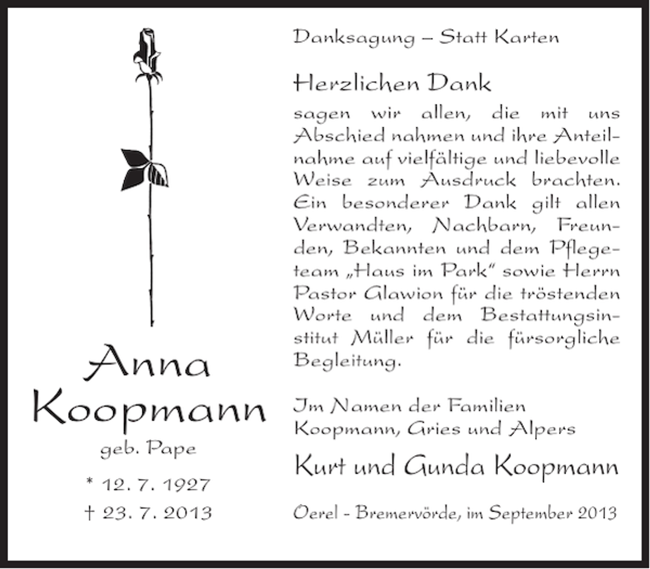 <p>Danksagung – Statt Karten</p><p>Herzlichen Dank</p><p>Anna<br />Koopmann<br />geb. Pape</p><p>* 12. 7. 1927<br />† 23. 7. 2013</p><p>sagen wir allen, die mit uns<br />Abschied nahmen und ihre Anteilnahme auf vielfältige und liebevolle<br />Weise zum Ausdruck brachten.<br />Ein besonderer Dank gilt allen<br />Verwandten, Nachbarn, Freunden, Bekannten und dem Pflegeteam „Haus im Park“ sowie Herrn<br />Pastor Glawion für die tröstenden<br />Worte und dem Bestattungsinstitut Müller für die fürsorgliche<br />Begleitung.<br />Im Namen der Familien<br />Koopmann, Gries und Alpers</p><p>Kurt und Gunda Koopmann<br />Oerel - Bremervörde, im September 2013</p>