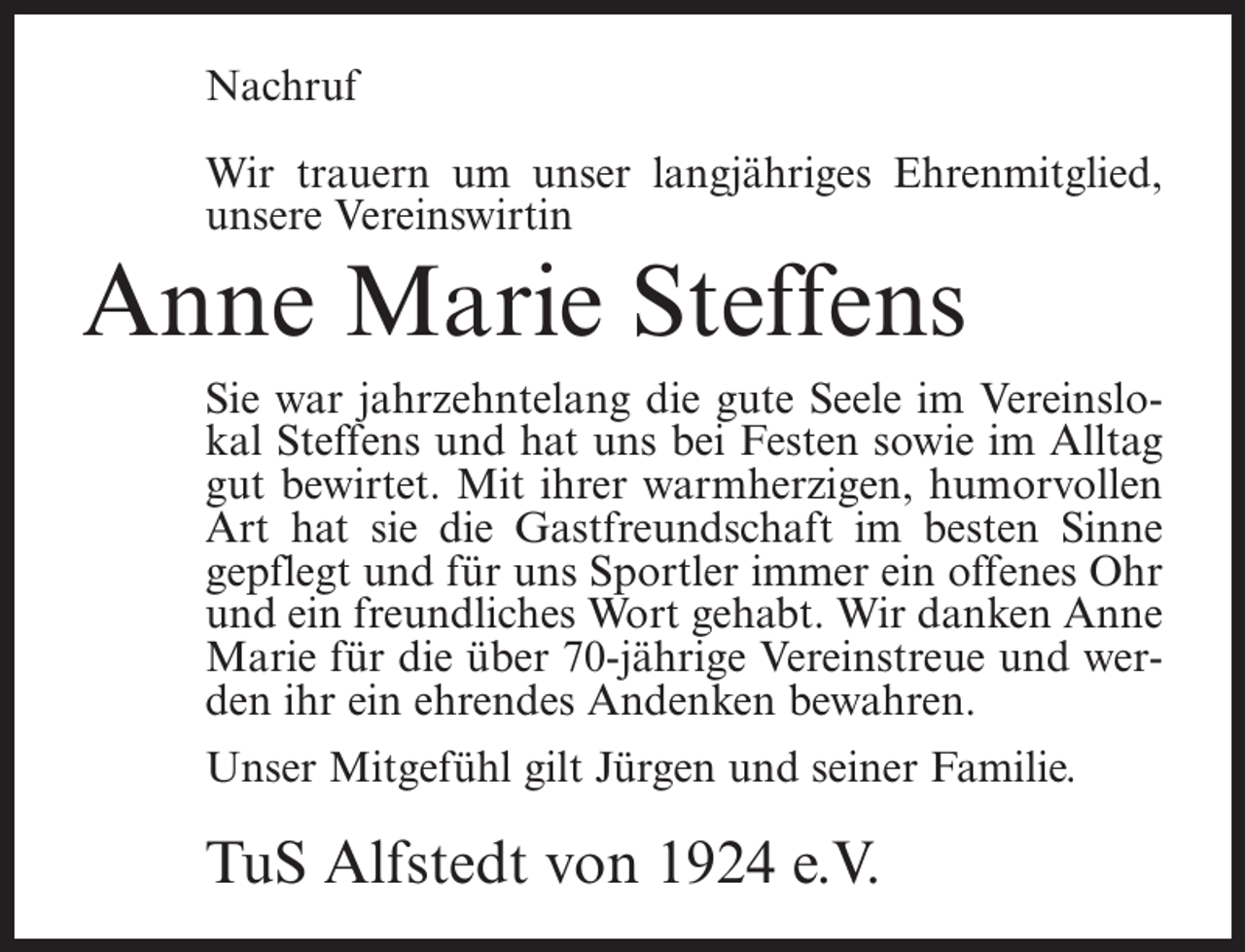 <p>Nachruf<br />Wir trauern um unser langjähriges Ehrenmitglied,<br />unsere Vereinswirtin</p><p>Anne Marie Steffens<br />Sie war jahrzehntelang die gute Seele im Vereinslokal Steffens und hat uns bei Festen sowie im Alltag<br />gut bewirtet. Mit ihrer warmherzigen, humorvollen<br />Art hat sie die Gastfreundschaft im besten Sinne<br />gepflegt und für uns Sportler immer ein offenes Ohr<br />und ein freundliches Wort gehabt. Wir danken Anne<br />Marie für die über 70-jährige Vereinstreue und werden ihr ein ehrendes Andenken bewahren.<br />Unser Mitgefühl gilt Jürgen und seiner Familie.</p><p>TuS Alfstedt von 1924 e.V.</p>