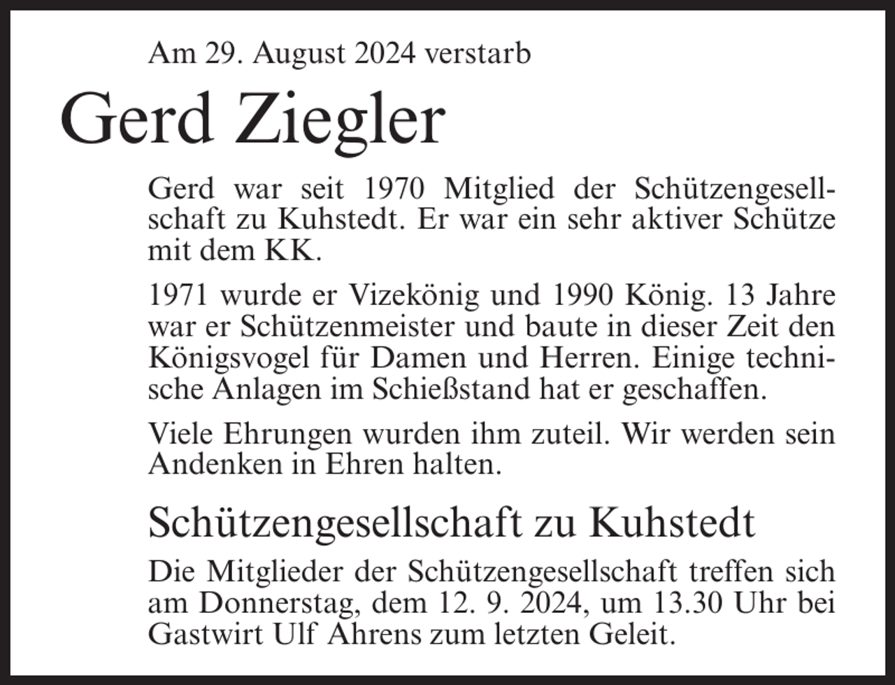 <p>Am 29. August 2024 verstarb</p><p>Gerd Ziegler<br />Gerd war seit 1970 Mitglied der Schützengesellschaft zu Kuhstedt. Er war ein sehr aktiver Schütze<br />mit dem KK.<br />1971 wurde er Vizekönig und 1990 König. 13 Jahre<br />war er Schützenmeister und baute in dieser Zeit den<br />Königsvogel für Damen und Herren. Einige technische Anlagen im Schießstand hat er geschaffen.<br />Viele Ehrungen wurden ihm zuteil. Wir werden sein<br />Andenken in Ehren halten.</p><p>Schützengesellschaft zu Kuhstedt<br />Die Mitglieder der Schützengesellschaft treffen sich<br />am Donnerstag, dem 12. 9. 2024, um 13.30 Uhr bei<br />Gastwirt Ulf Ahrens zum letzten Geleit.</p>